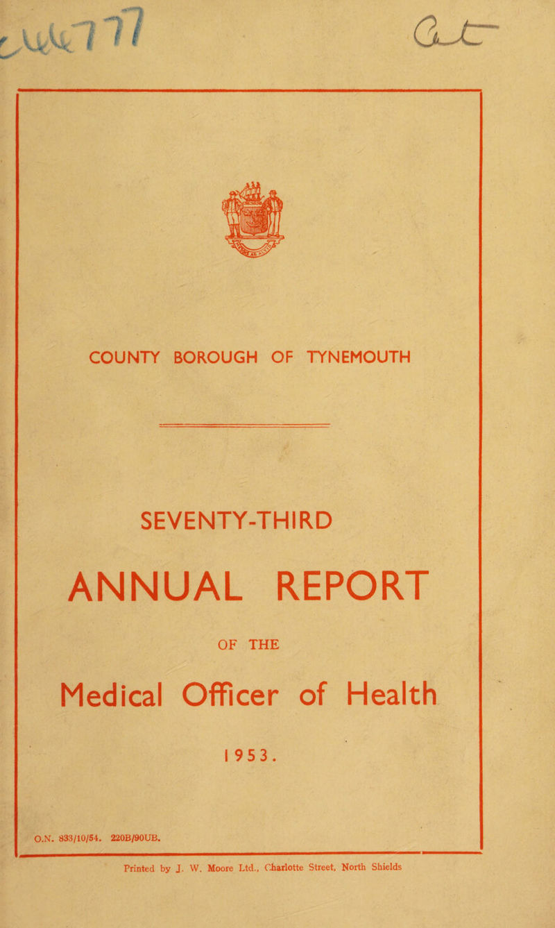 SEVENTY-THIRD ANNUAL REPORT OF THE Medical Officer of Health I 9S3. O.N. 833/10/54. 220B/90UB. Printed by J. W. Moore Ltd., Charlotte Street. North Shields