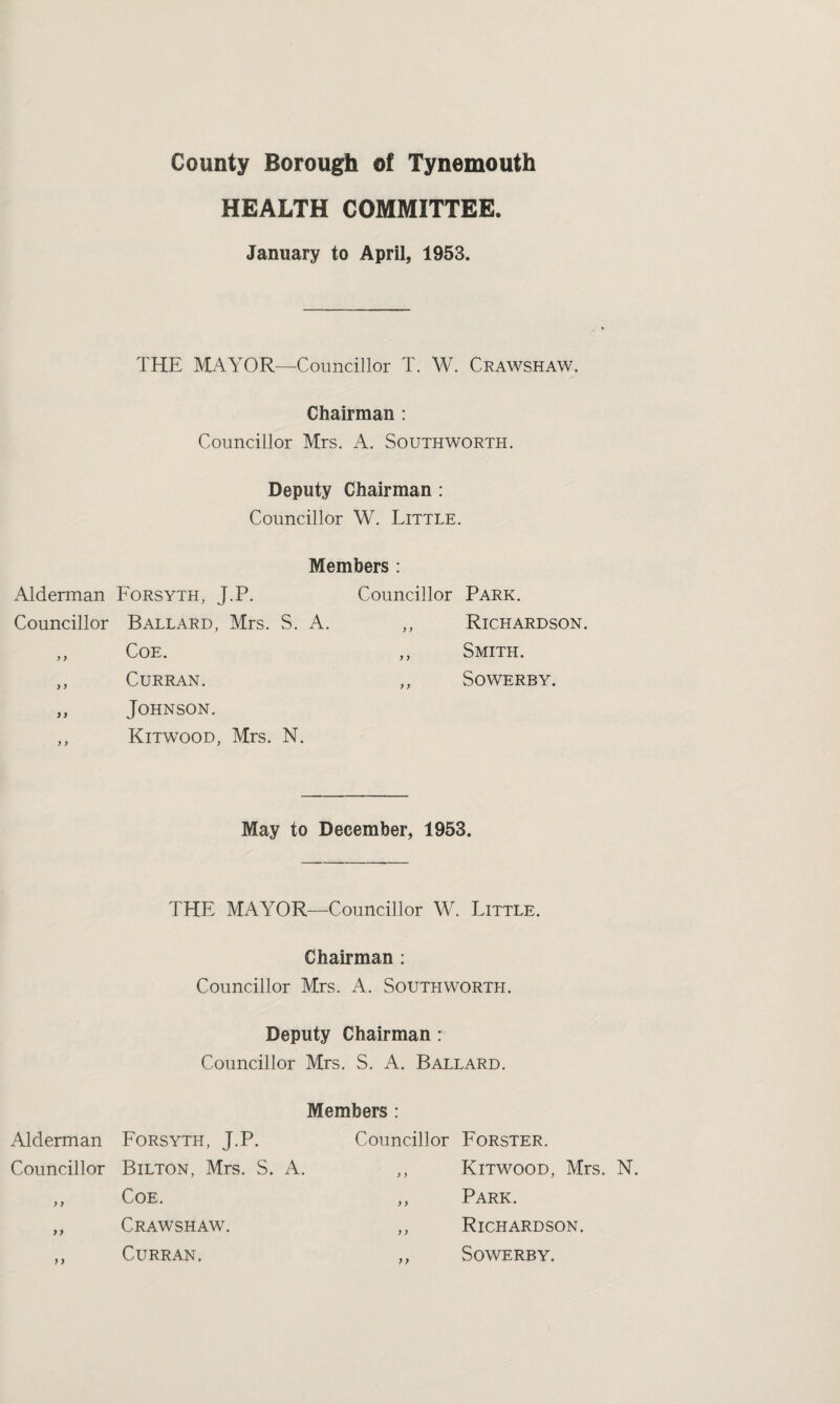 HEALTH COMMITTEE. January to April, 1953. THE MAYOR—Councillor T. W. Crawshaw. Chairman : Councillor Mrs. A. Southworth. Deputy Chairman : Councillor W. Little. Members : Alderman Forsyth, J.P. Councillor Park. Councillor Ballard, Mrs. S. A. ,, Richardson. ,, Coe. ,, Smith. ,, Curran. ,, Sowerby. ,, Johnson. ,, Kitwood, Mrs. N. May to December, 1953. THE MAYOR—Councillor W. Little. Chairman : Councillor Mrs. A. Southworth. Deputy Chairman: Councillor Mrs. S. A. Ballard. Members : Alderman Forsyth, J.P. Councillor Forster. Councillor Bilton, Mrs. S. A. )) Kitwood, Mrs. N. ) } Coe. >} Park. > > Crawshaw. y) Richardson. Curran. y} Sowerby.