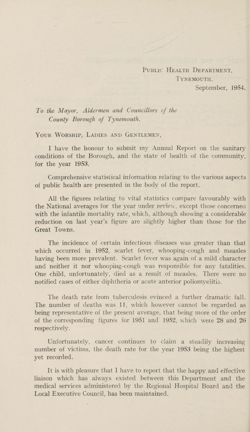Public Health Department, Tynemouth. September, 1954. To the Mayor, Aldermen and Councillors of the County Borough of Tynemouth. Your Worship, Ladies and Gentlemen, I have the honour to submit my Annual Report on the sanitary conditions of the Borough, and the state of health of the community, for the year 1953. Comprehensive statistical information relating to the various aspects of public health are presented in the body of the report. All the figures relating to vital statistics comipare favourably with the National averages for the year under review, except those concernea with the infantile mortality rate, which, although showing a considerable reduction on last year’s figure are slightly higher than those for the Great Towms. The incidence of certain infectious diseases was greater than that which occurred in 1952, scarlet fever, whooping-cough and measles having been more prevalent. Scarlet fever was again of a mild character and neither it nor whooping-cough \vas responsible for any fatalities. One child, unfortunately, died as a result of measles. There were no notified cases of either diphtheria or acute anterior poliom3^eliti3. The death rate from tuberculosis evinced a further dramatic fall. The number of deaths w’as 11, which however cannot be regarded as being representative of the present average, that being more of the order of the corresponding figures for 1951 and 1952, which were 28 and 26 respectively. Unfortunately, cancer continues to claim a steadily increasing number of victims, the death rate for the year 1953 being the highest yet recorded. It is with pleasure that I have to report that the happy and effective liaison which has always existed between this Department and the medical services administered by the Regional Hospital Board and the Local Executive Council, has been maintained.