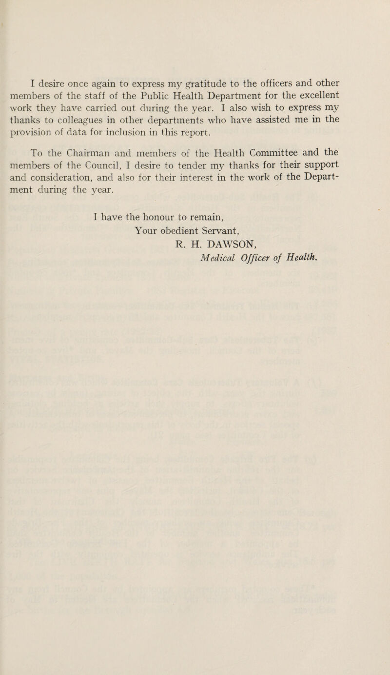 I desire once again to express my gratitude to the officers and other members of the staff of the Public Health Department for the excellent work they have carried out during the year. I also wish to express my thanks to colleagues in other departments who have assisted me in the provision of data for inclusion in this report. To the Chairman and members of the Health Committee and the members of the Council, I desire to tender my thanks for their support and consideration, and also for their interest in the work of the Depart¬ ment during the year. I have the honour to remain. Your obedient Servant, R. H. DAWSON, Medical Officer of Health,