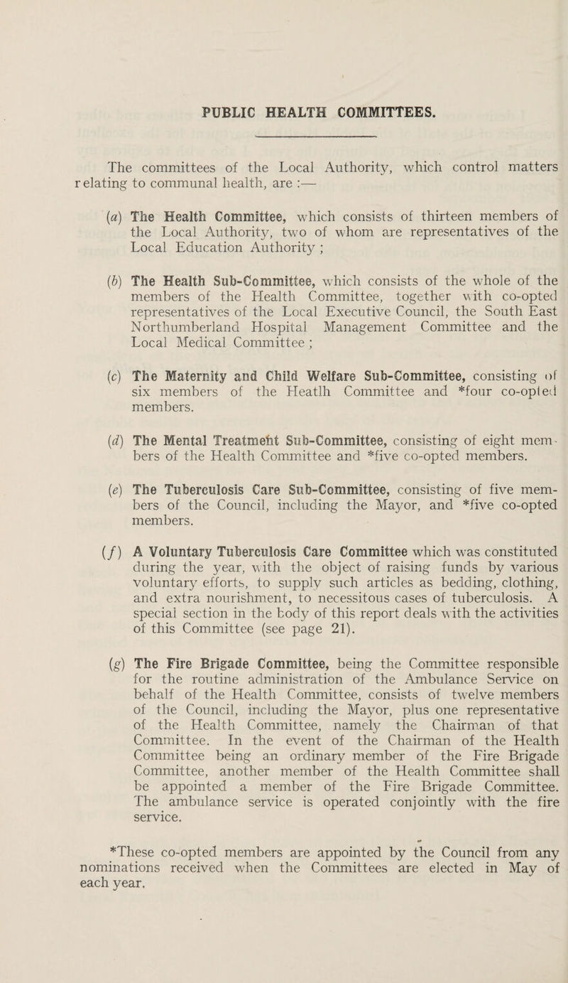 PUBLIC HEALTH COMMITTEES. The committees of the Local Authority, which control matters relating to communal health, are :— (a) The Health Committee, which consists of thirteen members of the Local Authority, two of whom are representatives of the Local Education Authority ; (b) The Health Suh-Committee, which consists of the whole of the members of the Health Committee, together vith co-opted representatives of the Local Executive Council, the South East Northumberland Hospital Management Committee and the Local Medical Committee ; (c) The Maternity and Child Welfare Suh-Committee, consisting of six members of the Heatlh Committee and *four co-opted members. (d) The Mental Treatmetit Sub-Committee, consisting of eight mem¬ bers of the Health Committee and *five co-opted members. {e) The Tuberculosis Care Sub-Committee, consisting of five mem¬ bers of the Council, including the Mayor, and *five co-opted members. (/) A Voluntary Tuberculosis Care Committee which was constituted during the year, with the object of raising funds by various voluntary efforts, to supply such articles as bedding, clothing, and extra nourishment, to necessitous cases of tuberculosis. A special section in the body of this report deals with the activities of this Committee (see page 21). (g) The Fire Brigade Committee, being the Committee responsible for the routine administration of the Ambulance Service on behalf of the Health Committee, consists of twelve members of the Council, including the Mayor, plus one representative of the Health Committee, namely the Chairman of that Committee. In the event of the Chairman of the Health Committee being an ordinary member of the Eire Brigade Committee, another member of the Health Committee shall be appointed a member of the Fire Brigade Committee. The ambulance service is operated conjointly with the fire service. *These co-opted members are appointed by the Council from any nominations received when the Committees are elected in May of each year.