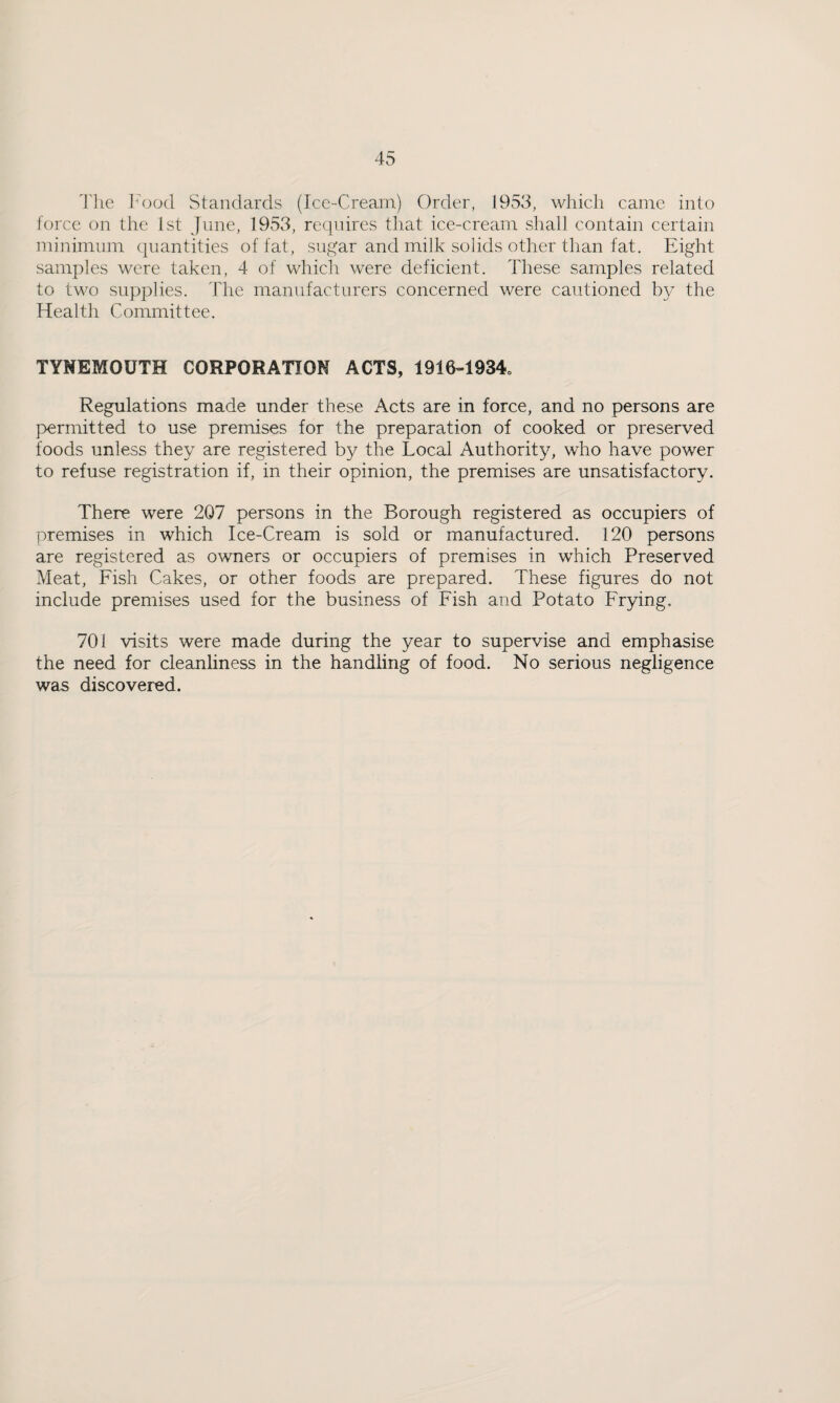 The Food Standards (Ice-Cream) Order, 1953, which came into force on the 1st June, 1953, requires that ice-cream shall contain certain minimum quantities of fat, sugar and milk solids other than fat. Eight samples were taken, 4 of which were deficient. These samples related to two supplies. The manufacturers concerned were cautioned by the Health Committee. TYNEMOUTH CORPORATION ACTS, 1916-1934, Regulations made under these Acts are in force, and no persons are permitted to use premises for the preparation of cooked or preserved foods unless they are registered by the Local Authority, who have power to refuse registration if, in their opinion, the premises are unsatisfactory. There were 207 persons in the Borough registered as occupiers of premises in which Ice-Cream is sold or manufactured. 120 persons are registered as owners or occupiers of premises in which Preserved Meat, Fish Cakes, or other foods are prepared. These figures do not include premises used for the business of Fish and Potato Frying, 701 visits were made during the year to supervise and emphasise the need for cleanliness in the handling of food. No serious negligence was discovered.