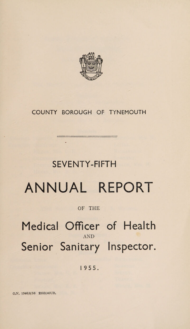COUNTY BOROUGH OF TYNEMOUTH SEVENTY-FIFTH ANNUAL REPORT OF THE Medical Officer of Health AND Senior Sanitary Inspector. 195 5. O.N. 1346/8/56 220B/40UB.