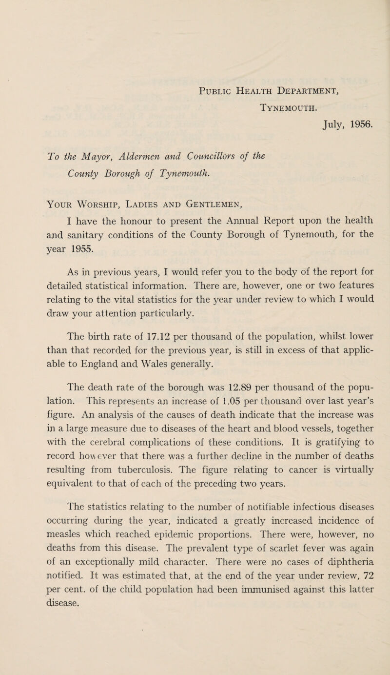 Public Health Department, Tynemouth. July, 1956. To the Mayor, Aldermen and Councillors of the County Borough of Tynemouth. Your Worship, Ladies and Gentlemen, I have the honour to present the Annual Report upon the health and sanitary conditions of the County Borough of Tynemouth, for the year 1955. As in previous years, I would refer you to the body of the report for detailed statistical information. There are, however, one or two features relating to the vital statistics for the year under review to which I would draw your attention particularly. The birth rate of 17.12 per thousand of the population, whilst lower than that recorded for the previous year, is still in excess of that applic¬ able to England and Wales generally. The death rate of the borough was 12.89 per thousand of the popu¬ lation. This represents an increase of 1.05 per thousand over last year’s figure. An analysis of the causes of death indicate that the increase was in a large measure due to diseases of the heart and blood vessels, together with the cerebral complications of these conditions. It is gratifying to record however that there was a further decline in the number of deaths resulting from tuberculosis. The figure relating to cancer is virtually equivalent to that of each of the preceding two years. The statistics relating to the number of notifiable infectious diseases occurring during the year, indicated a greatly increased incidence of measles which reached epidemic proportions. There were, however, no deaths from this disease. The prevalent type of scarlet fever was again of an exceptionally mild character. There were no cases of diphtheria notified. It was estimated that, at the end of the year under review, 72 per cent, of the child population had been immunised against this latter disease.