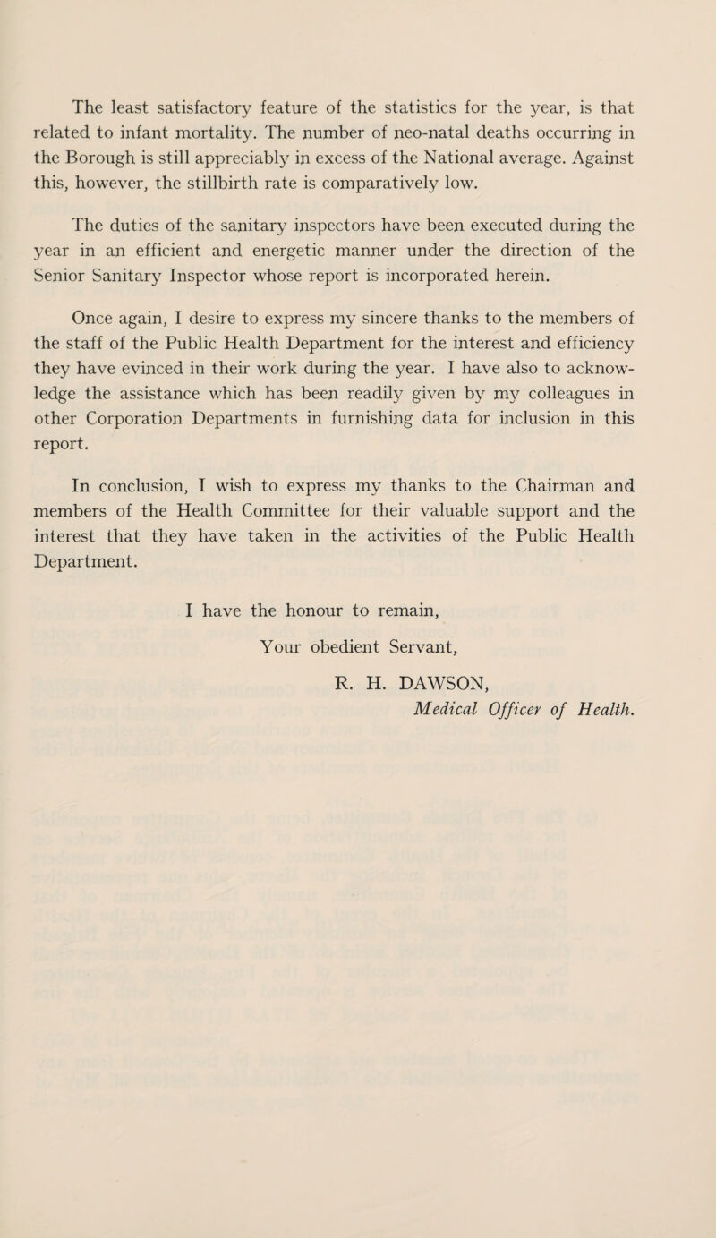 The least satisfactory feature of the statistics for the year, is that related to infant mortality. The number of neo-natal deaths occurring in the Borough is still appreciably in excess of the National average. Against this, however, the stillbirth rate is comparatively low. The duties of the sanitary inspectors have been executed during the year in an efficient and energetic manner under the direction of the Senior Sanitary Inspector whose report is incorporated herein. Once again, I desire to express my sincere thanks to the members of the staff of the Public Health Department for the interest and efficiency they have evinced in their work during the year. I have also to acknow¬ ledge the assistance which has been readily given by my colleagues in other Corporation Departments in furnishing data for inclusion in this report. In conclusion, I wish to express my thanks to the Chairman and members of the Health Committee for their valuable support and the interest that they have taken in the activities of the Public Health Department. I have the honour to remain, Your obedient Servant, R. H. DAWSON, Medical Officer of Health.