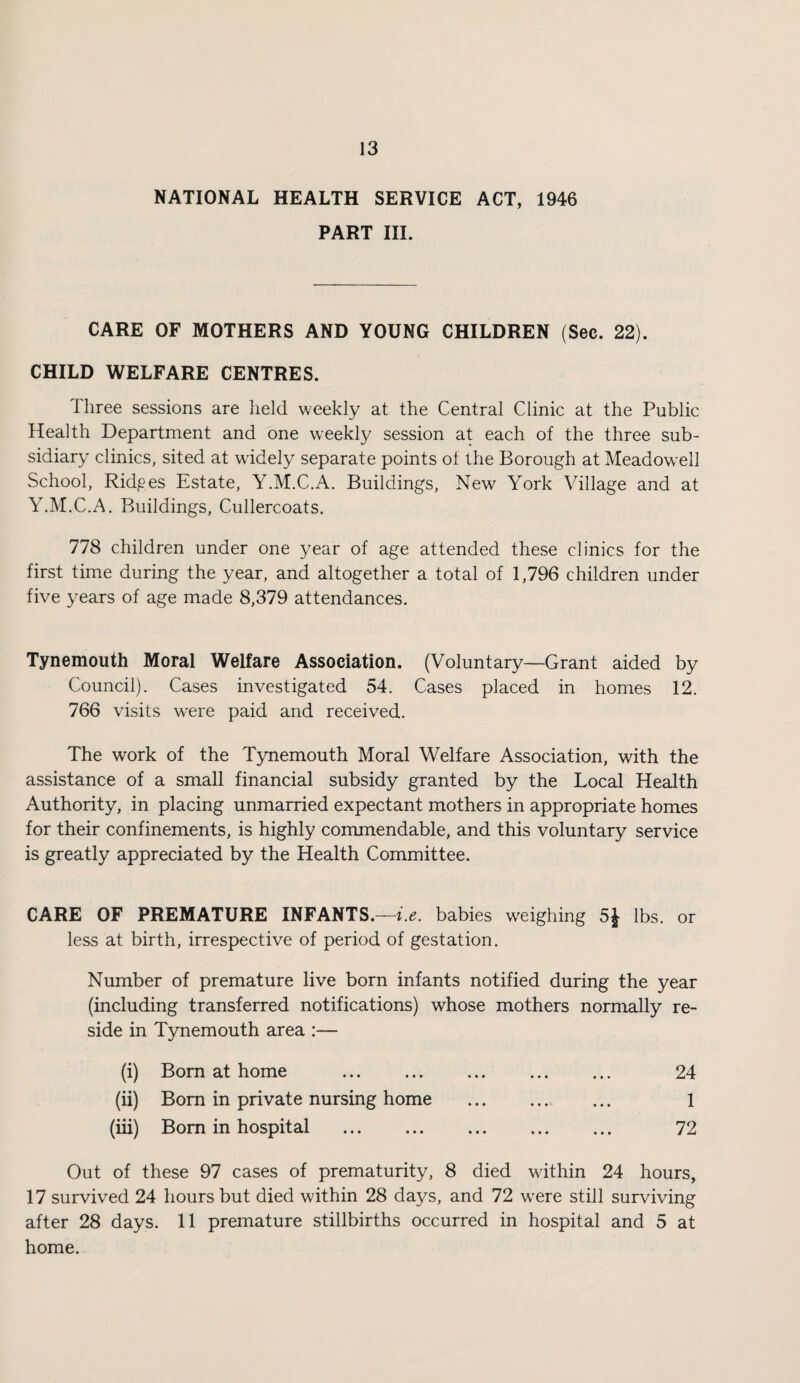 NATIONAL HEALTH SERVICE ACT, 1946 PART III. CARE OF MOTHERS AND YOUNG CHILDREN (Sec. 22). CHILD WELFARE CENTRES. Three sessions are held weekly at the Central Clinic at the Public Health Department and one weekl}/ session at each of the three sub¬ sidiary clinics, sited at widely separate points of the Borough at Meadowell School, Ridges Estate, Y.M.C.A. Buildings, New York Village and at Y.M.C.A. Buildings, Cullercoats. 778 children under one year of age attended these clinics for the first time during the year, and altogether a total of 1,796 children under five years of age made 8,379 attendances. Tynemouth Moral Welfare Association. (Voluntary—Grant aided by Council). Cases investigated 54. Cases placed in homes 12. 766 visits w^ere paid and received. The work of the Tynemouth Moral Welfare Association, with the assistance of a small financial subsidy granted by the Local Health Authority, in placing unmarried expectant mothers in appropriate homes for their confinements, is highly commendable, and this voluntary service is greatly appreciated by the Health Committee. CARE OF PREMATURE INFANTS.—f.^. babies weighing 5} lbs. or less at birth, irrespective of period of gestation. Number of premature live born infants notified during the year (including transferred notifications) whose mothers normally re¬ side in Tynemouth area :— (i) Bom at home . 24 (ii) Bora in private nursing home . 1 (iii) Bom in hospital . 72 Out of these 97 cases of prematurity, 8 died within 24 hours, 17 survived 24 hours but died within 28 days, and 72 were still surviving after 28 days. 11 premature stillbirths occurred in hospital and 5 at home.