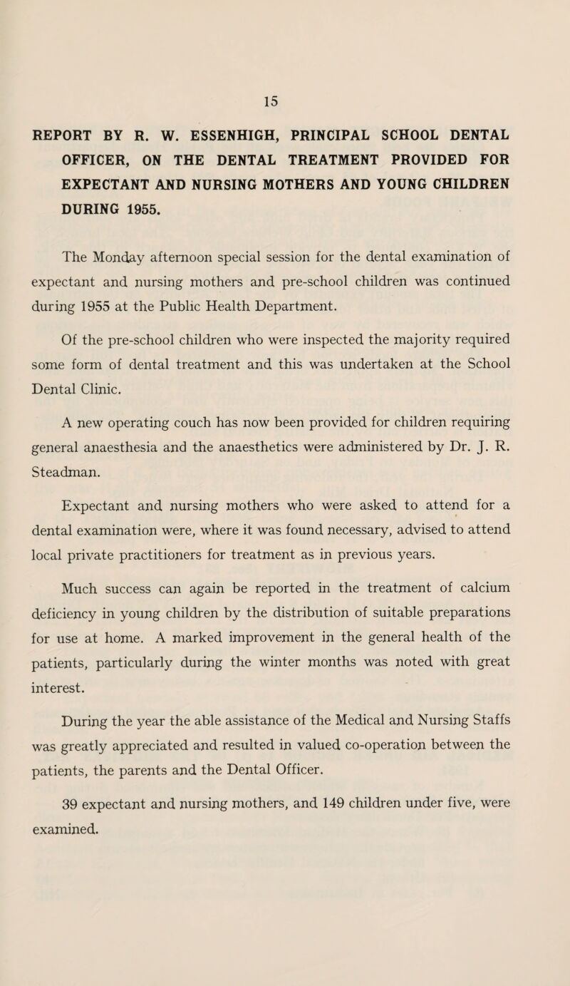 REPORT BY R. W. ESSENHIGH, PRINCIPAL SCHOOL DENTAL OFFICER, ON THE DENTAL TREATMENT PROVIDED FOR EXPECTANT AND NURSING MOTHERS AND YOUNG CHILDREN DURING 1955. The Monday afternoon special session for the dental examination of expectant and nursing mothers and pre-school children was continued during 1955 at the Public Health Department. Of the pre-school children who were inspected the majority required some form of dental treatment and this was undertaken at the School Dental Clinic. A new operating couch has now been provided for children requiring general anaesthesia and the anaesthetics were administered by Dr. J. R. Steadman. Expectant and nursing mothers who were asked to attend for a t dental examination were, where it was found necessary, advised to attend local private practitioners for treatment as in previous years. Much success can again be reported in the treatment of calcium deficiency in young children by the distribution of suitable preparations for use at home. A marked improvement in the general health of the patients, particularly during the winter months was noted with great interest. During the year the able assistance of the Medical and Nursing Staffs was greatly appreciated and resulted in valued co-operation between the patients, the parents and the Dental Officer. 39 expectant and nursing mothers, and 149 children under five, were examined.