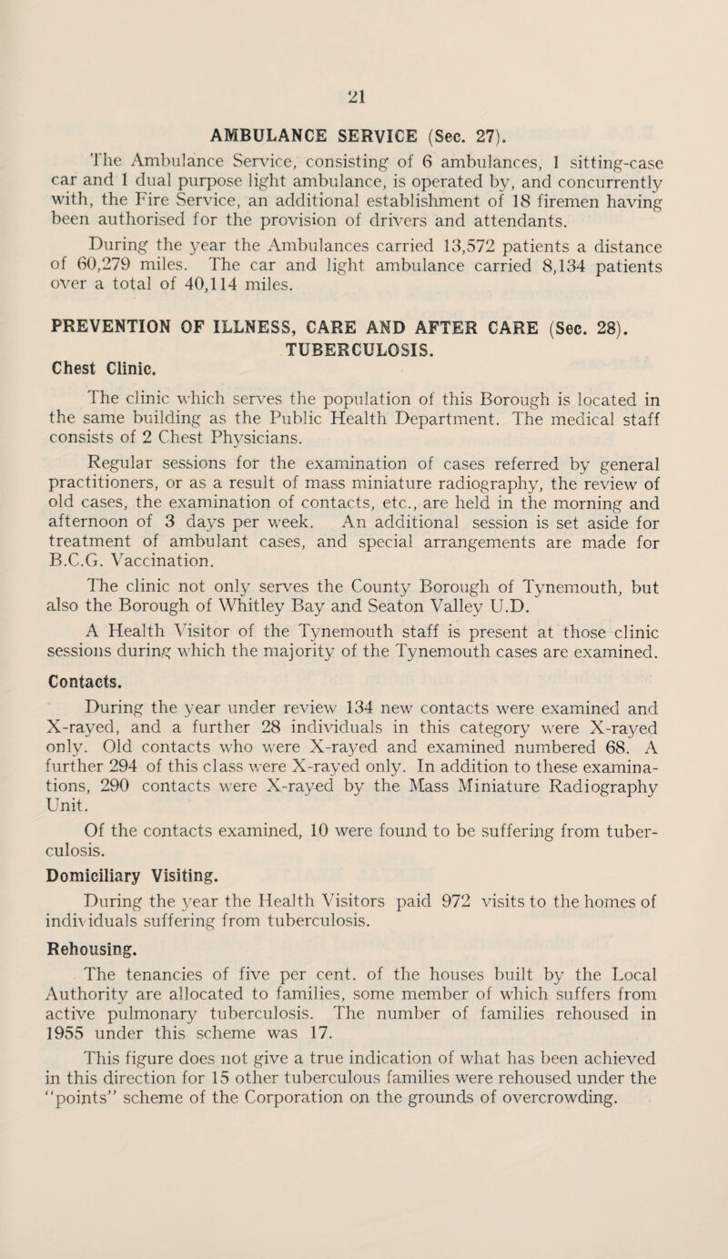 AMBULANCE SERVICE (Sec. 27). The Ambulance Service; consisting of 6 ambulances, 1 sitting-case car and 1 dual purpose light ambulance, is operated by, and concurrently with, the Fire Service, an additional establishment of 18 firemen having been authorised for the provision of drivers and attendants. During the year the Ambulances carried 13,572 patients a distance of 60,279 miles. The car and light ambulance carried 8,134 patients over a total of 40,114 miles. PREVENTION OF ILLNESS, CARE AMD AFTER CARE (Sec. 28). TUBERCULOSIS. Chest Clinic. The clinic which serves the population of this Borough is located in the same building as the Public Health Department. The m.edical staff consists of 2 Chest Physicians. Regular sessions for the examination of cases referred by general practitioners, or as a result of mass miniature radiography, the review of old cases, the examination of contacts, etc., are held in the morning and afternoon of 3 days per week. An additional session is set aside for treatment of ambulant cases, and special arrangements are made for B.C.G. Vaccination. The clinic not only serves the County Borough of Tynemouth, but also the Borough of Whitley Bay and Seaton Valley U.D. A Health Visitor of the Tynemouth staff is present at those clinic sessions during which the majority of the Tynemouth cases are examined. Contacts. During the year under review 134 new contacts were examined and X-rayed, and a further 28 individuals in this category were X-rayed only. Old contacts who were X-ra3^ed and examined numbered 68. A further 294 of this class v/ere X-rayed only. In addition to these examina¬ tions, 290 contacts were X-rayed by the Mass Miniature Radiography Unit. Of the contacts examined, 10 were found to be suffering from tuber¬ culosis. Domiciliary Visiting. During the year the Health Visitors paid 972 visits to the homes of individuals suffering from tuberculosis. Rehousing. The tenancies of five per cent, of the houses built by the Local Authority are allocated to families, some member of which suffers from active pulmonary tuberculosis. The number of families rehoused in 1955 under this scheme was 17. This figure does not give a true indication of what has been achieved in this direction for 15 other tuberculous families were rehoused under the “points” scheme of the Corporation on the grounds of overcrowding.