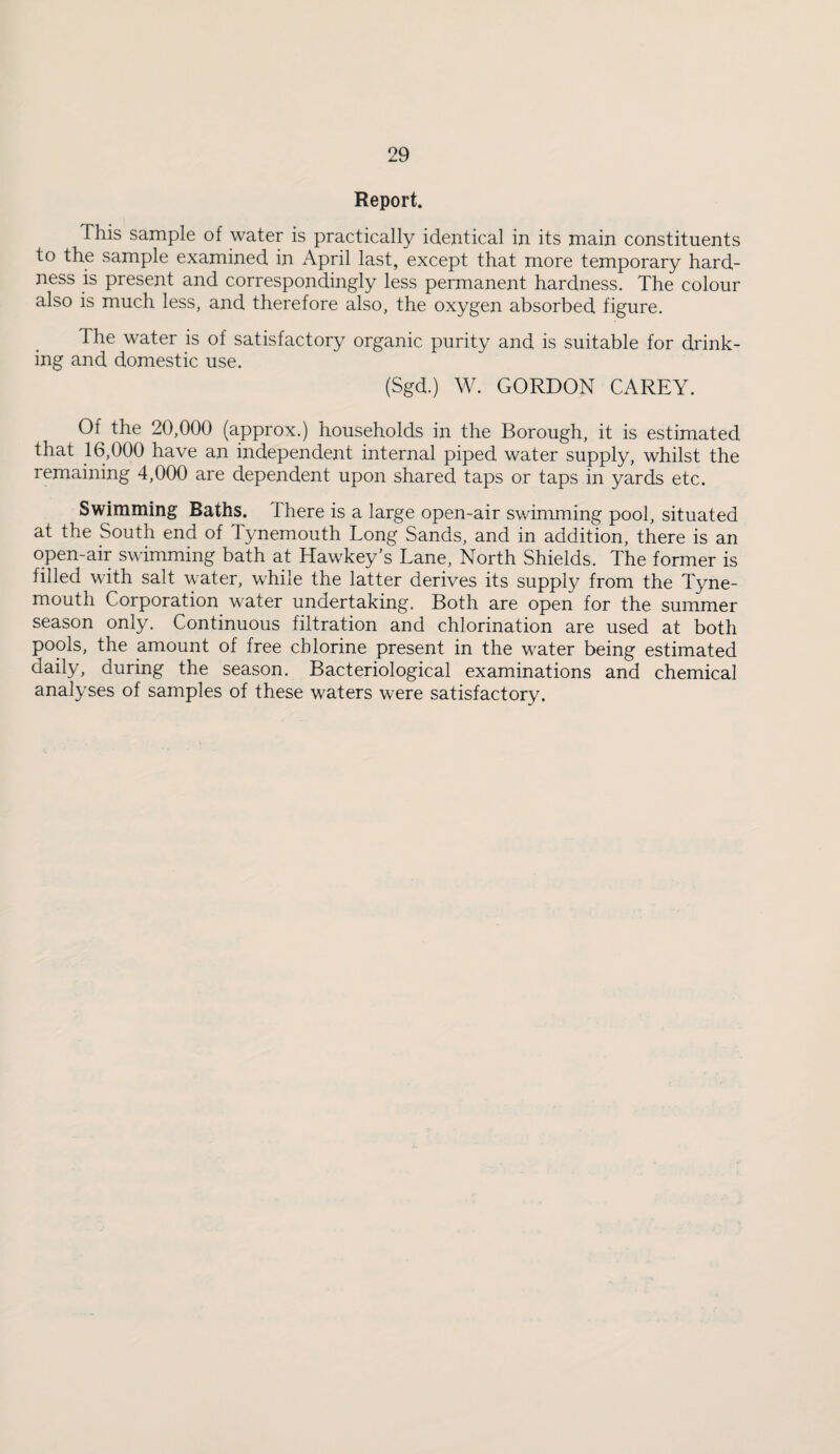 Report. This sample of water is practically identical in its main constituents to the sample examined in April last, except that more temporary hard¬ ness is present and correspondingly less permanent hardness. The colour also is much less, and therefore also, the oxygen absorbed figure. The water is of satisfactory organic purity and is suitable for drink¬ ing and domestic use. (Sgd.) W. GORDON CAREY. Of the 20,000 (approx.) households in the Borough, it is estimated that 16,000 have an independent internal piped water supply, whilst the remaining 4,000 are dependent upon shared taps or taps in yards etc. Swimming Baths. There is a large open-air swimming pool, situated at the South end of Tynemouth Long Sands, and in addition, there is an open-air swimming bath at Hawkey’s Lane, North Shields. The former is filled with salt water, while the latter derives its suppl}/ from the Tyne¬ mouth Corporation water undertaking. Both are open for the summer season only. Continuous filtration and chlorination are used at both pools, the amount of free chlorine present in the water being estimated daily, during the season. Bacteriological examinations and chemical analyses of samples of these waters were satisfactory.