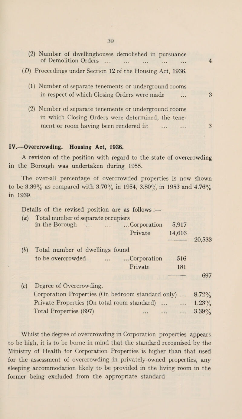 (2) Number of dwellinghouses demolished in pursuance of Demolition Orders ... ... ... ... ... 4 (D) Proceedings under Section 12 of the Housing Act, 1936. (1) Number of separate tenements or underground rooms in respect of which Closing Orders were made ... 3 (2) Number of separate tenements or underground rooms in which Closing Orders were determined, the tene¬ ment or room having been rendered fit ... ... 3 IV.—Overcrowding. Housing Act, 1936. A revision of the position with regard to the state of overcrowding in the Borough was undertaken during 1955, The over-all percentage of overcrowded properties is now shown to be 3.39% as compared with 3.70% in 1954, 3.80% in 1953 and 4.76% in 1939. Details of the revised position are as follows :— (a) Total number of separate occupiers in the Borough .Corporation 5,917 Private 14,616 (h) Total number of dwellings found to be overcrowded ... ... Corporation 516 Private 181 (c) Degree of Overcrowding. Corporation Properties (On bedroom standard only) ... Private Properties (On total room standard) ... Total Properties (697) 20,533 697 8.72% 1.23% 3.39% Whilst the degree of overcrowding in Corporation properties appears to be high, it is to be borne in mind that the standard recognised by the Ministry of Health for Corporation Properties is higher than that used for the assessment of overcrowding in privately-owned properties, any sleeping accommodation likely to be provided in the living room in the former being excluded from the appropriate standard
