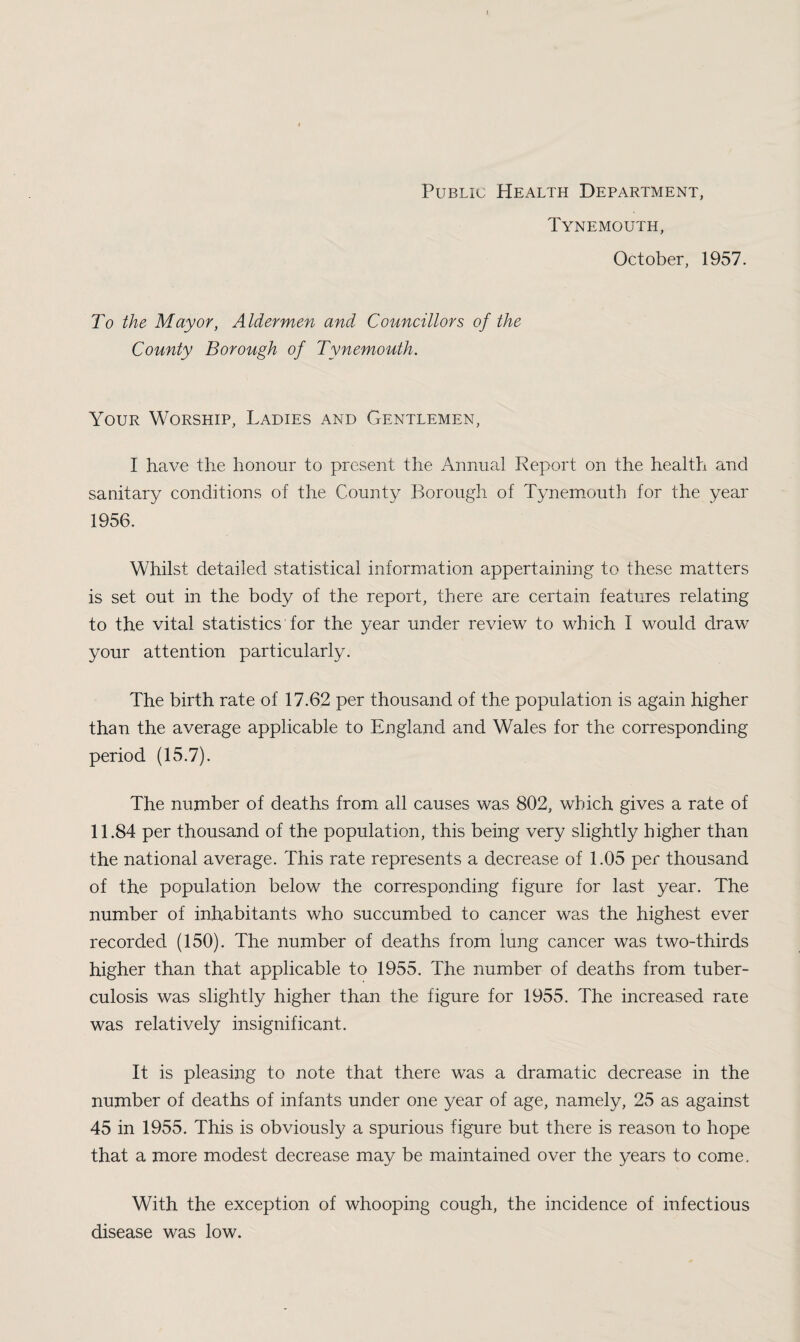 Public Health Department, Tynemouth, October, 1957. To the Mayor, Aldermen and Councillors of the County Borough of Tynemouth. Your Worship, Ladies and Gentlemen, I have the honour to present the Annual Keport on the health and sanitary conditions of the County Borough of Tynemouth for the year 1956. Whilst detailed statistical information appertaining to these matters is set out in the body of the report, there are certain features relating to the vital statistics for the year under review to which I would draw your attention particularly. The birth rate of 17.62 per thousand of the population is again higher than the average applicable to England and Wales for the corresponding period (15.7). The number of deaths from all causes was 802, which gives a rate of 11.84 per thousand of the population, this being very slightly higher than the national average. This rate represents a decrease of 1.05 per thousand of the population below the corresponding figure for last year. The number of inhabitants who succumbed to cancer was the highest ever recorded (150). The number of deaths from lung cancer was two-thirds higher than that applicable to 1955. The number of deaths from tuber¬ culosis was slightly higher than the figure for 1955. The increased rate was relatively insignificant. It is pleasing to note that there was a dramatic decrease in the number of deaths of infants under one year of age, namely, 25 as against 45 in 1955. This is obviously a spurious figure but there is reason to hope that a more modest decrease may be maintained over the years to come. With the exception of whooping cough, the incidence of infectious disease was low.