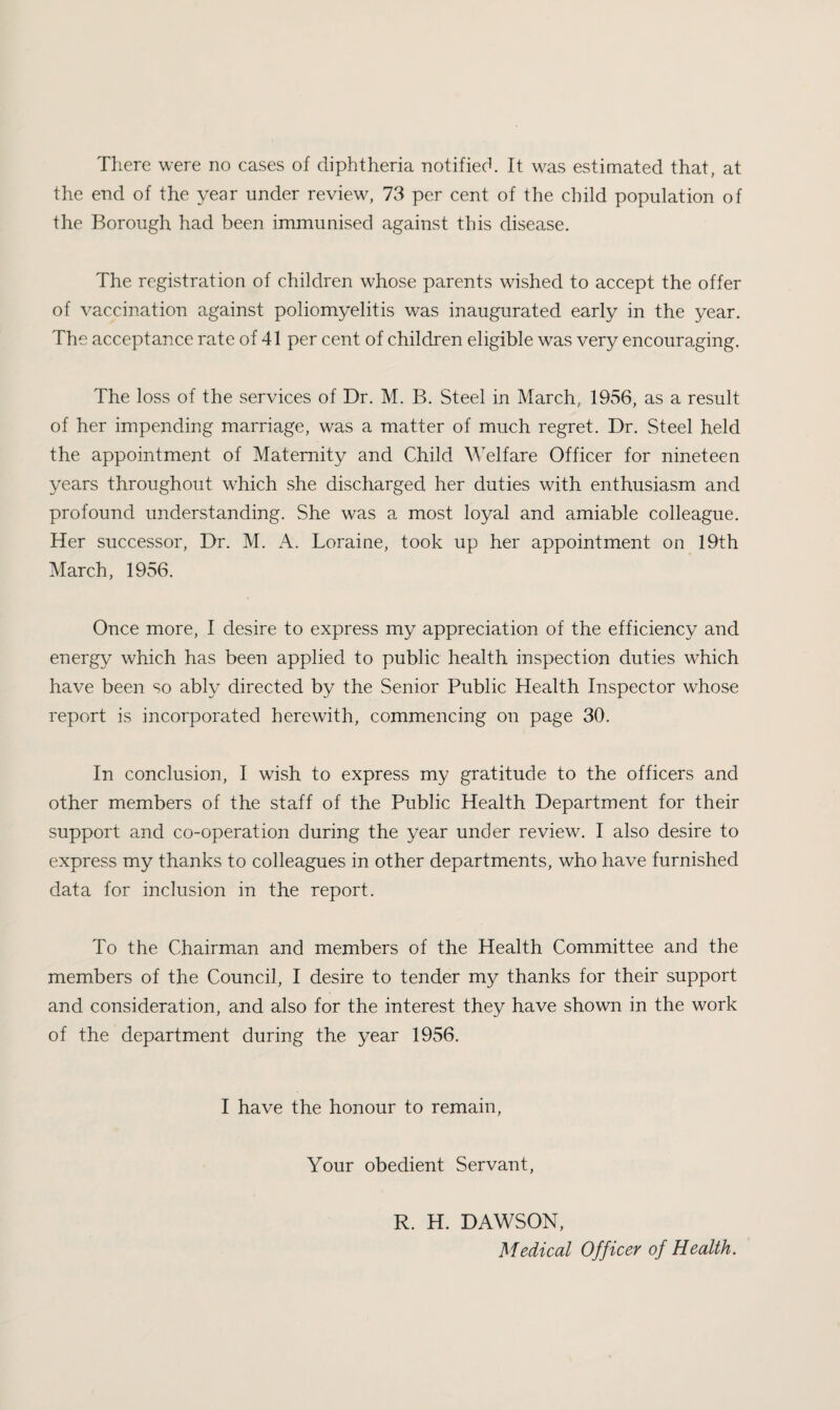 There were no cases of diphtheria notified. It was estimated that, at the end of the year under review, 73 per cent of the child population of the Borough had been immunised against this disease. The registration of children whose parents wished to accept the offer of vaccination against poliomyelitis was inaugurated early in the year. The acceptance rate of 41 per cent of children eligible was very encouraging. The loss of the services of Dr. M. B. Steel in March, 1956, as a result of her impending marriage, was a matter of much regret. Dr. Steel held the appointment of Maternity and Child Welfare Officer for nineteen years throughout which she discharged her duties with enthusiasm and profound understanding. She was a most loyal and amiable colleague. Her successor. Dr. M. A. Loraine, took up her appointment on 19th March, 1956. Once more, I desire to express my appreciation of the efficiency and energy which has been applied to public health inspection duties which have been so ably directed by the Senior Public Health Inspector whose report is incorporated herewith, commencing on page 30. In conclusion, I wish to express my gratitude to the officers and other members of the staff of the Public Health Department for their support and co-operation during the year under review. I also desire to express my thanks to colleagues in other departments, who have furnished data for inclusion in the report. To the Chairman and members of the Health Committee and the members of the Council, I desire to tender my thanks for their support and consideration, and also for the interest they have shown in the work of the department during the year 1956. I have the honour to remain. Your obedient Servant, R. H. DAWSON, Medical Officer of Health.