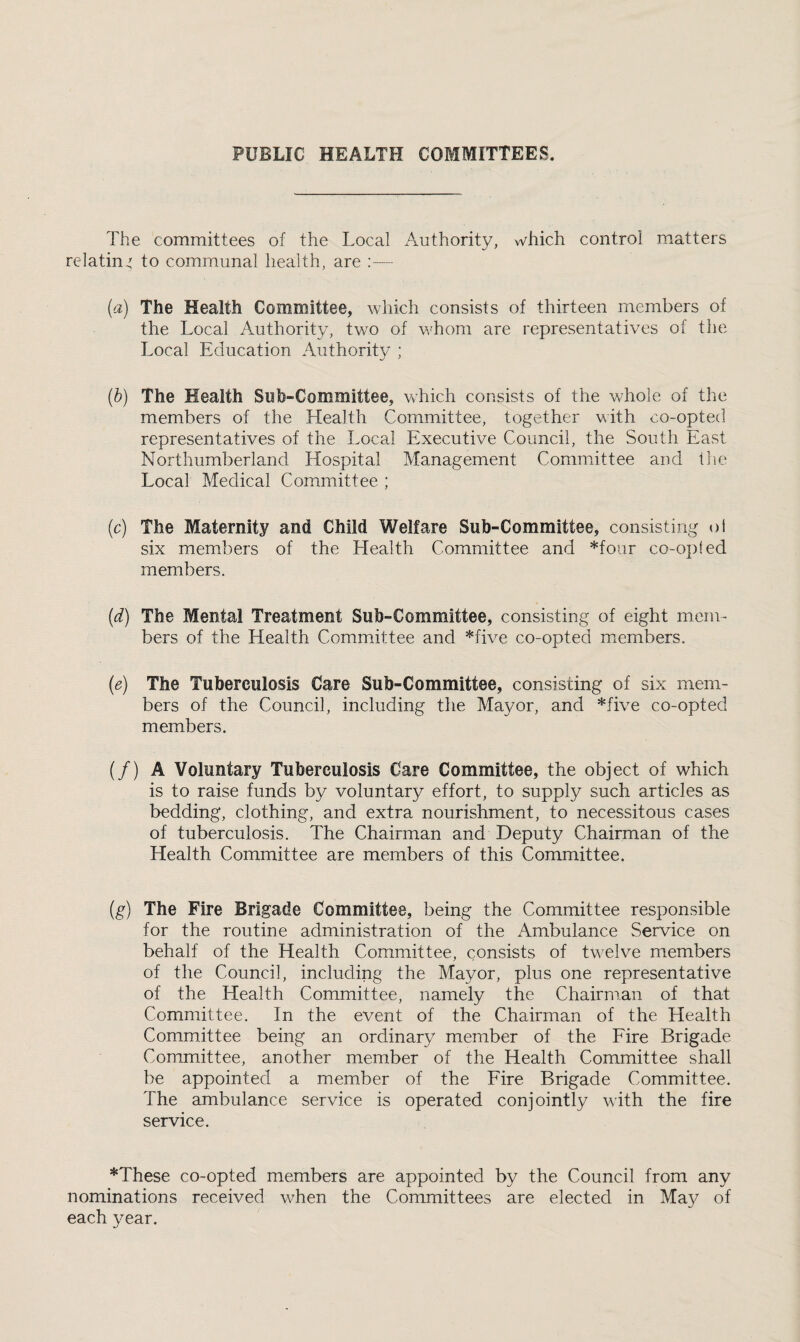 PUBLIC HEALTH COMMITTEES. The committees of the Local Authority, v\^hich control matters relating to communal health, are ;— (a) The Health Committee, which consists of thirteen members of the Local Authority, two of v.Lom are representatives of the Local Education Authority ; {b) The Health Sub-Committee, wLich consists of the whole of the members of the Health Committee, together with co-opted representatives of the Local Executive Council, the South EUvSt Northumberland Hospital Management ComiTxittee and the Local Medical Committee ; (c) The Maternity and Child Welfare Sub-Committee, consisting ol six members of the Health Committee and *four co-op! ed members. (d) The Mental Treatment Sub-Committee, consisting of eight mem¬ bers of the Health Committee and *five co-opted members. (e) The Tuberculosis Care Sub-Committee, consisting of six mem¬ bers of the Council, including the Mayor, and *five co-opted members. (/) A Voluntary Tuberculosis Care Committee, the object of which is to raise funds by voluntary effort, to supply such articles as bedding, clothing, and extra nourishment, to necessitous cases of tuberculosis. The Chairman and Deputy Chairman of the Health Committee are members of this Committee. (g) The Fire Brigade Committee, being the Committee responsible for the routine administration of the Ambulance Service on behalf of the Health Committee, consists of tw^elve members of the Council, including the Mayor, plus one representative of the Health Committee, namely the Chairman of that Committee. In the event of the Chairman of the Health Committee being an ordinary member of the Eire Brigade Committee, another member of the Health Committee shall be appointed a member of the Eire Brigade Committee. The ambulance service is operated conjointly with the fire service. *These co-opted members are appointed by the Council from any nominations received when the Committees are elected in Maj^ of each year.