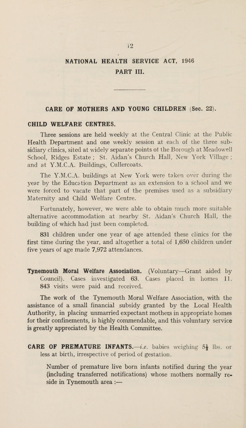 NATIONAL HEALTH SERVICE ACT, 1946 PART III. CARE OF MOTHERS AND YOUNG CHILDREN (See. 22). CHILD WELFARE CENTRES. Three sessions are held weekly at the Central Clinic at the Public Health Department and one weekly session at each of the three sub¬ sidiary clinics, sited at widely separate points ot the Borough at Meadow'ell School, Ridges Estate ; St. Aidan’s Church Hall, New York Village ; and at Y.M.C.A. Buildings, Cullercoats. The Y.M.C.A. buildings at New York were taken over during the year by the Education Department as an extension to a school and we were forced to vacate that part of the premises used as a subsidiary Maternity and Child Welfare Centre. Fortunately, however, we were able to obtain much more suitable alternative accommodation at nearby St. Aidan's Church Hall, the building of which had just been completed. 831 children under one year of age attended these clinics for the first time during the year, and altogether a total of 1,650 children under five years of age made 7,972 attendances. Tynemouth Moral Welfare Association. (Voluntary—Grant aided by Council). Cases investigated 63. Cases placed in homes 11. 843 visits were paid and received. The work of the Tynemouth Moral Welfare Association, with the assistance of a small financial subsidy granted by the Local Health Authority, in placing unmarried expectant mothers in appropriate homes for their confinements, is highly commendable, and this voluntary service is greatly appreciated by the Health Committee. CARE OF PREMATURE INFANTS.—babies weighing 5^ lbs. or less at birth, irrespective of period of gestation. Number of premature live born infants notified during the year (including transferred notifications) whose mothers normally re¬ side in Tynemouth area :—