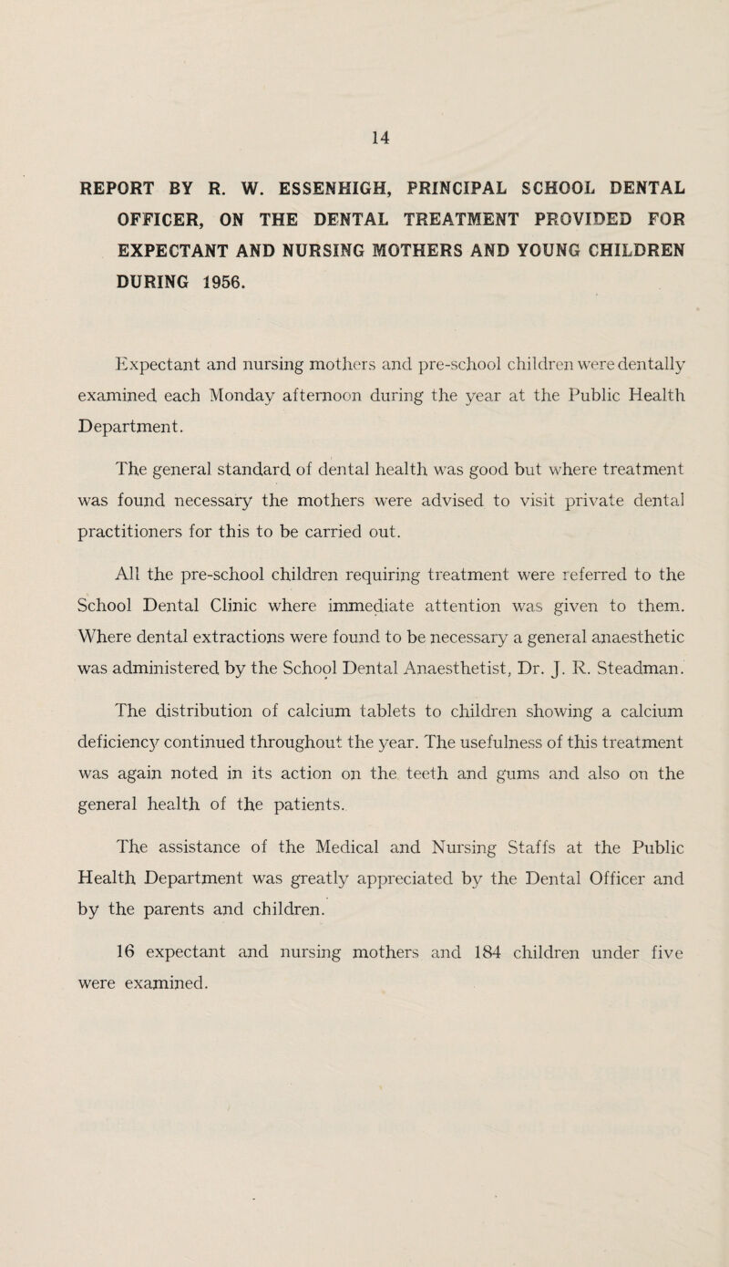 REPORT BY R. W. ESSENHIGH, PRINCIPAL SCHOOL DENTAL OFFICER, ON THE DENTAL TREATMENT PROVIDED FOR EXPECTANT AND NURSING MOTHERS AND YOUNG CHILDREN DURING 1956. Expectant and nursing mothers and pre-school children were dentally examined each Monday afternoon during the year at the Public Health Department. The general standard of dental health was good but where treatment was found necessary the mothers were advised to visit private dental practitioners for this to be carried out. All the pre-school children requiring treatment were referred to the School Dental Clinic where immediate attention was given to them. Where dental extractions were found to be necessary a geneial anaesthetic was administered by the School Dental Anaesthetist, Dr. J. R. Steadman. The distribution of calcium tablets to children showing a calcium deficiency continued throughout the year. The usefulness of this treatment was again noted in its action on the teeth and gums and also on the general health of the patients. The assistance of the Medical and Nursing Staffs at the Public Health Department was greatly appreciated by the Dental Officer and by the parents and children. 16 expectant and nursing mothers and 184 children under five were examined.