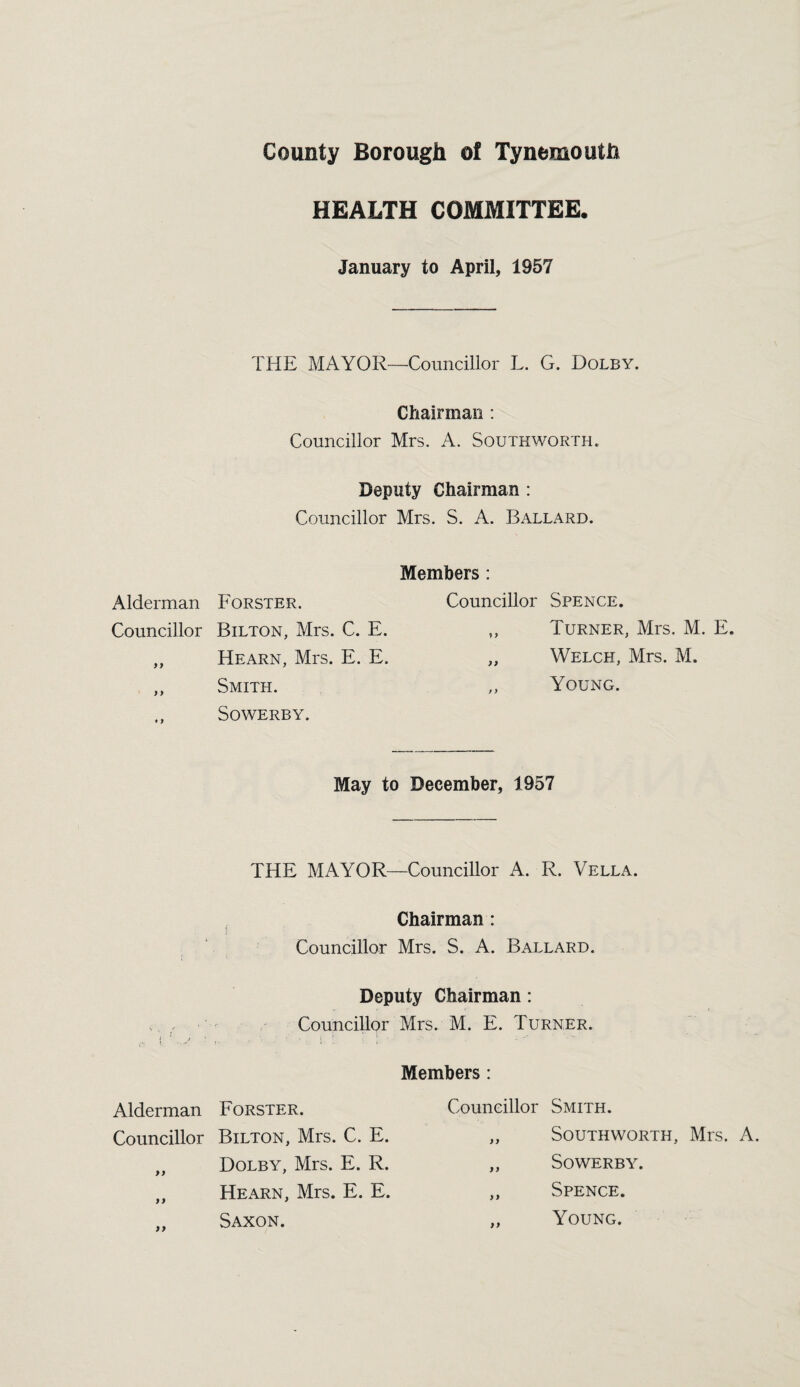 HEALTH COMMITTEE. January to April, 1957 THE MAYOR—Councillor L. G. Dolby. Chairman : Councillor Mrs. A. Southworth. Deputy Chairman : Councillor Mrs. S. A. Ballard. Members : Alderman Forster. Councillor Spence. Councillor Bilton, Mrs. C. E. yy Turner, Mrs. M. E, yy Hearn, Mrs. E. E. yy Welch, Mrs. M. y y Smith. t y Young. * 9 Sowerby. May to December, 1957 THE MAYOR—Councillor A. R. Vella. Chairman: Councillor Mrs. S. A. Ballard. Deputy Chairman: Councillor Mrs. M. E. Turner. » t t ! J • *' • “ Members : Alderman Forster. Councillor Bilton, Mrs. C. E. „ Dolby, Mrs. E. R. „ Hearn, Mrs. E. E. Saxon. Councillor Smith. „ Southworth, Mrs. A. „ Sowerby. „ Spence. ,, Young.