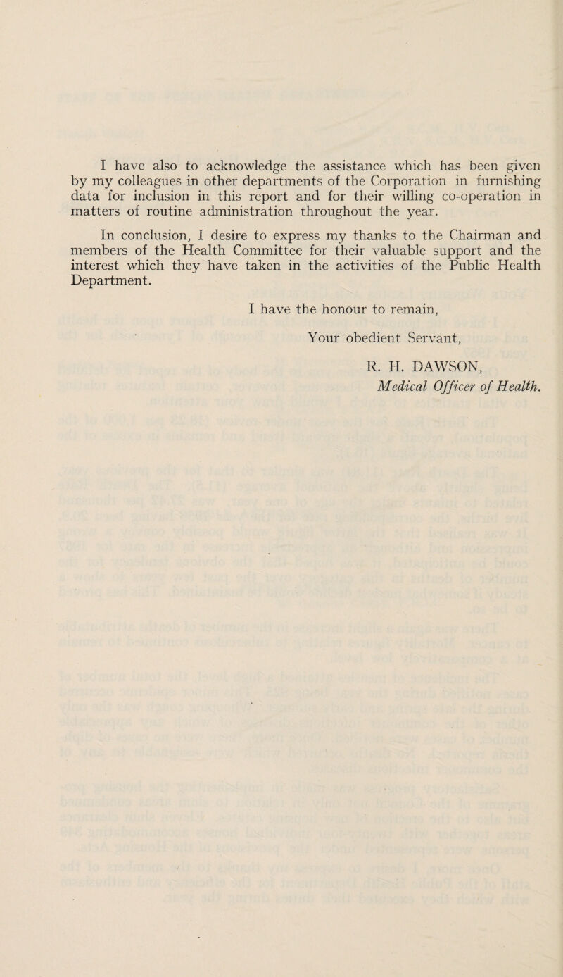 I have also to acknowledge the assistance which has been given by my colleagues in other departments of the Corporation in furnishing data for inclusion in this report and for their willing co-operation in matters of routine administration throughout the year. In conclusion, I desire to express my thanks to the Chairman and members of the Health Committee for their valuable support and the interest which they have taken in the activities of the Public Health Department. I have the honour to remain, Your obedient Servant, R. H. DAWSON, Medical Officer of Health.