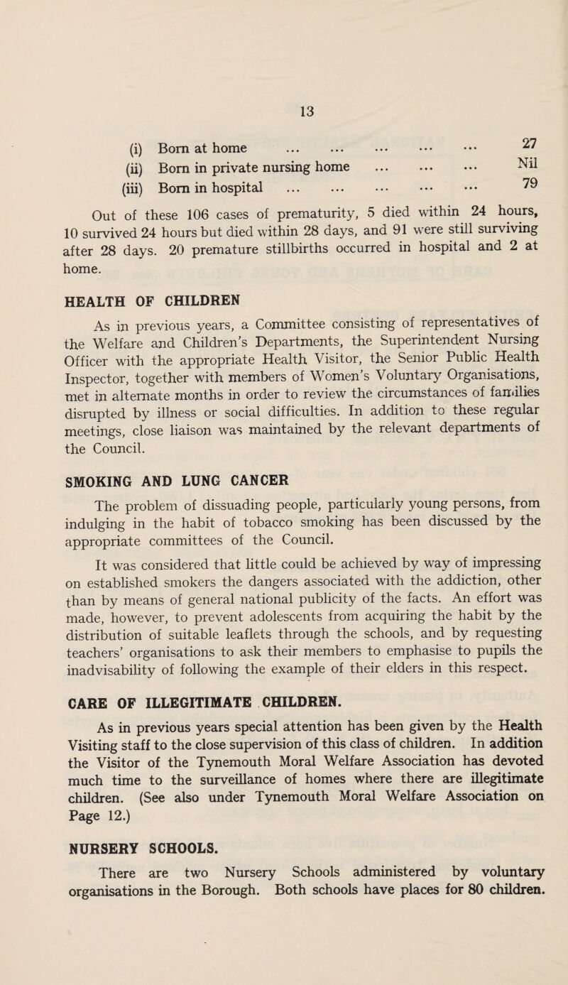 (i) Bom at home . (ii) Bom in private nursing home (iii) Bom in hospital . 27 Nil 79 Out of these 106 cases of prematurity, 5 died within 24 hours, 10 survived 24 hours but died within 28 days, and 91 were still surviving after 28 days. 20 premature stillbirths occurred in hospital and 2 at home. HEALTH OF CHILDREN As in previous years, a Committee consisting of representatives of the Welfare and Children’s Departments, the Superintendent Nursing Officer with the appropriate Health Visitor, the Senior Public Health Inspector, together with members of Women’s Voluntary Organisations, met in alternate months in order to review the circumstances of families disrupted by illness or social difficulties. In addition to these regular meetings, close liaison was maintained by the relevant departments of the Council. SMOKING AND LUNG CANCER The problem of dissuading people, particularly young persons, from indulging in the habit of tobacco smoking has been discussed by the appropriate committees of the Council. It was considered that little could be achieved by way of impressing on established smokers the dangers associated with the addiction, other than by means of general national publicity of the facts. An effort was made, however, to prevent adolescents from acquiring the habit by the distribution of suitable leaflets through the schools, and by requesting teachers’ organisations to ask their members to emphasise to pupils the inadvisability of following the example of their elders in this respect. CARE OF ILLEGITIMATE CHILDREN. As in previous years special attention has been given by the Health Visiting staff to the close supervision of this class of children. In addition the Visitor of the Tynemouth Moral Welfare Association has devoted much time to the surveillance of homes where there are illegitimate children. (See also under Tynemouth Moral Welfare Association on Page 12.) NURSERY SCHOOLS. There are two Nursery Schools administered by voluntary organisations in the Borough. Both schools have places for 80 children.