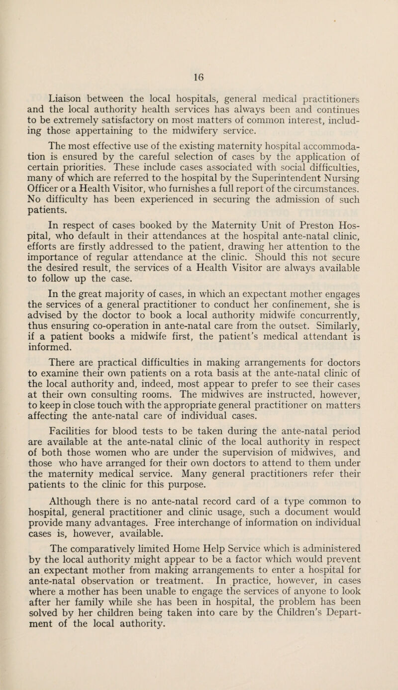 Liaison between the local hospitals, general medical practitioners and the local authority health services has always been and continues to be extremely satisfactory on most matters of common interest, includ¬ ing those appertaining to the midwifery service. The most effective use of the existing maternity hospital accommoda¬ tion is ensured by the careful selection of cases by the application of certain priorities. These include cases associated with social difficulties, many of which are referred to the hospital by the Superintendent Nursing Officer or a Health Visitor, who furnishes a full report of the circumstances. No difficulty has been experienced in securing the admission of such patients. In respect of cases booked by the Maternity Unit of Preston Hos¬ pital, who default in their attendances at the hospital ante-natal clinic, efforts are firstly addressed to the patient, drawing her attention to the importance of regular attendance at the clinic. Should this not secure the desired result, the services of a Health Visitor are always available to follow up the case. In the great majority of cases, in which an expectant mother engages the services of a general practitioner to conduct her confinement, she is advised by the doctor to book a local authority midwife concurrently, thus ensuring co-operation in ante-natal care from the outset. Similarly, if a patient books a midwife first, the patient’s medical attendant is informed. There are practical difficulties in making arrangements for doctors to examine their own patients on a rota basis at the ante-natal clinic of the local authority and, indeed, most appear to prefer to see their cases at their own consulting rooms. The midwives are instructed, however, to keep in close touch with the appropriate general practitioner on matters affecting the ante-natal care of individual cases. Facilities for blood tests to be taken during the ante-natal period are available at the ante-natal clinic of the local authority in respect of both those women who are under the supervision of midwives, and those who have arranged for their own doctors to attend to them under the maternity medical service. Many general practitioners refer their patients to the clinic for this purpose. Although there is no ante-natal record card of a type common to hospital, general practitioner and clinic usage, such a document would provide many advantages. Free interchange of information on individual cases is, however, available. The comparatively limited Home Help Service which is administered by the local authority might appear to be a factor which would prevent an expectant mother from making arrangements to enter a hospital for ante-natal observation or treatment. In practice, however, in cases where a mother has been unable to engage the services of anyone to look after her family while she has been in hospital, the problem has been solved by her children being taken into care by the Children’s Depart¬ ment of the local authority.
