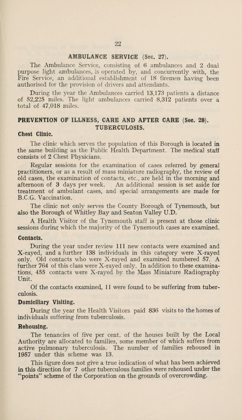 AMBULANCE SERVICE (Sec. 27). The Ambulance Service, consisting of 6 ambulances and 2 dual purpose light ambulances, is operated by, and concurrently with, the Fire Service, an additional establishment of 18 firemen having been authorised for the provision of drivers and attendants. During the year the Ambulances carried 13,173 patients a distance of 52,225 miles. The light ambulances carried 8,312 patients over a total of 47,018 miles. PREVENTION OF ILLNESS, CARE AND AFTER CARE (Sec. 28). TUBERCULOSIS. Chest Clinic. The clinic which serves the population of this Borough is located in the same building as the Public Health Department. The medical staff consists of 2 Chest Physicians. Regular sessions for the examination of cases referred by general practitioners, or as a result of mass miniature radiography, the review of old cases, the examination of contacts, etc., are held in the morning and afternoon of 3 days per week. An additional session is set aside for treatment of ambulant cases, and special arrangements are made for B.C.G. Vaccination. The clinic not only serves the County Borough of Tynemouth, but also the Borough of Whitley Bay and Seaton Valley U.D. A Health Visitor of the Tynemouth staff is present at those clinic sessions during which the majority of the Tynemouth cases are examined. Contacts. During the year under review 111 new contacts were examined and X-rayed, and a further 138 individuals in this category were X-rayed only. Old contacts who were X-rayed and examined numbered 57. A further 764 of this class were X-rayed only. In addition to these examina¬ tions, 455 contacts were X-rayed by the Mass Miniature Radiography Unit. Of the contacts examined, 11 were found to be suffering from tuber¬ culosis. Domiciliary Visiting. During the year the Health Visitors paid 836 visits to the homes of individuals suffering from tuberculosis. Rehousing. The tenancies of five per cent, of the houses built by the Local Authority are allocated to families, some member of which suffers from active pulmonary tuberculosis. The number of families rehoused in 1957 under this scheme was 13. This figure does not give a true indication of what has been achieved in this direction for 7 other tuberculous families were rehoused under the “points” scheme of the Corporation on the grounds of overcrowding.