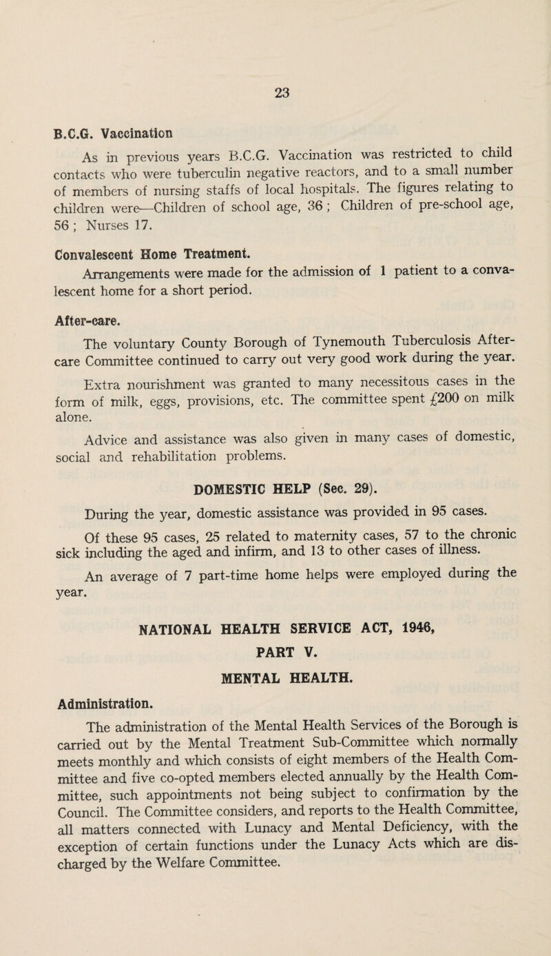 B.C.G. Vaccination As in previous years B.C.G. Vaccination was restricted to child contacts who were tuberculin negative reactors, and to a small number of members of nursing staffs of local hospitals. The figures relating to children were—Children of school age, 36 ; Children of pre-school age, 56 ; Nurses 17. Convalescent Home Treatment. Arrangements were made for the admission of 1 patient to a conva¬ lescent home for a short period. After-care. The voluntary County Borough of Tynemouth Tuberculosis After¬ care Committee continued to carry out very good work during the year. Extra nourishment was granted to many necessitous cases in the form of milk, eggs, provisions, etc. The committee spent £200 on milk alone. Advice and assistance was also given in many cases of domestic, social and rehabilitation problems. DOMESTIC HELP (Sec. 29). During the year, domestic assistance was provided in 95 cases. Of these 95 cases, 25 related to maternity cases, 57 to the chronic sick including the aged and infirm, and 13 to other cases of illness. An average of 7 part-time home helps were employed during the year. NATIONAL HEALTH SERVICE ACT, 1946, PART V. MENTAL HEALTH. Administration. The administration of the Mental Health Services of the Borough is carried out by the Mental Treatment Sub-Committee which normally meets monthly and which consists of eight members of the Health Com¬ mittee and five co-opted members elected annually by the Health Com¬ mittee, such appointments not being subject to confirmation by the Council. The Committee considers, and reports to the Health Committee, all matters connected with Lunacy and Mental Deficiency, with the exception of certain functions under the Lunacy Acts which are dis¬ charged by the Welfare Committee.