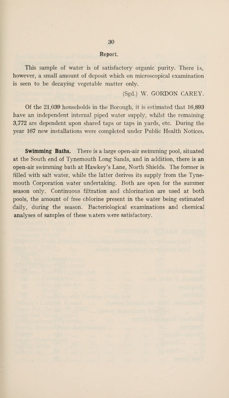 Report. This sample of water is of satisfactory organic purity. There is, however, a small amount of deposit which on microscopical examination is seen to be decaying vegetable matter only. (Sgd.) W. GORDON CAREY. Of the 21,039 households in the Borough, it is estimated that 16,893 have an independent internal piped water supply, whilst the remaining 3,772 are dependent upon shared taps or taps in yards, etc. During the year 167 new installations were completed under Public Health Notices. Swimming Baths. There is a large open-air swimming pool, situated at the South end of Tynemouth Long Sands, and in addition, there is an open-air swimming bath at Hawkey’s Lane, North Shields. The former is filled with salt water, while the latter derives its supply from the Tyne¬ mouth Corporation water undertaking. Both are open for the summer season only. Continuous filtration and chlorination are used at both pools, the amount of free chlorine present in the water being estimated daily, during the season. Bacteriological examinations and chemical analyses of samples of these waters were satisfactory.