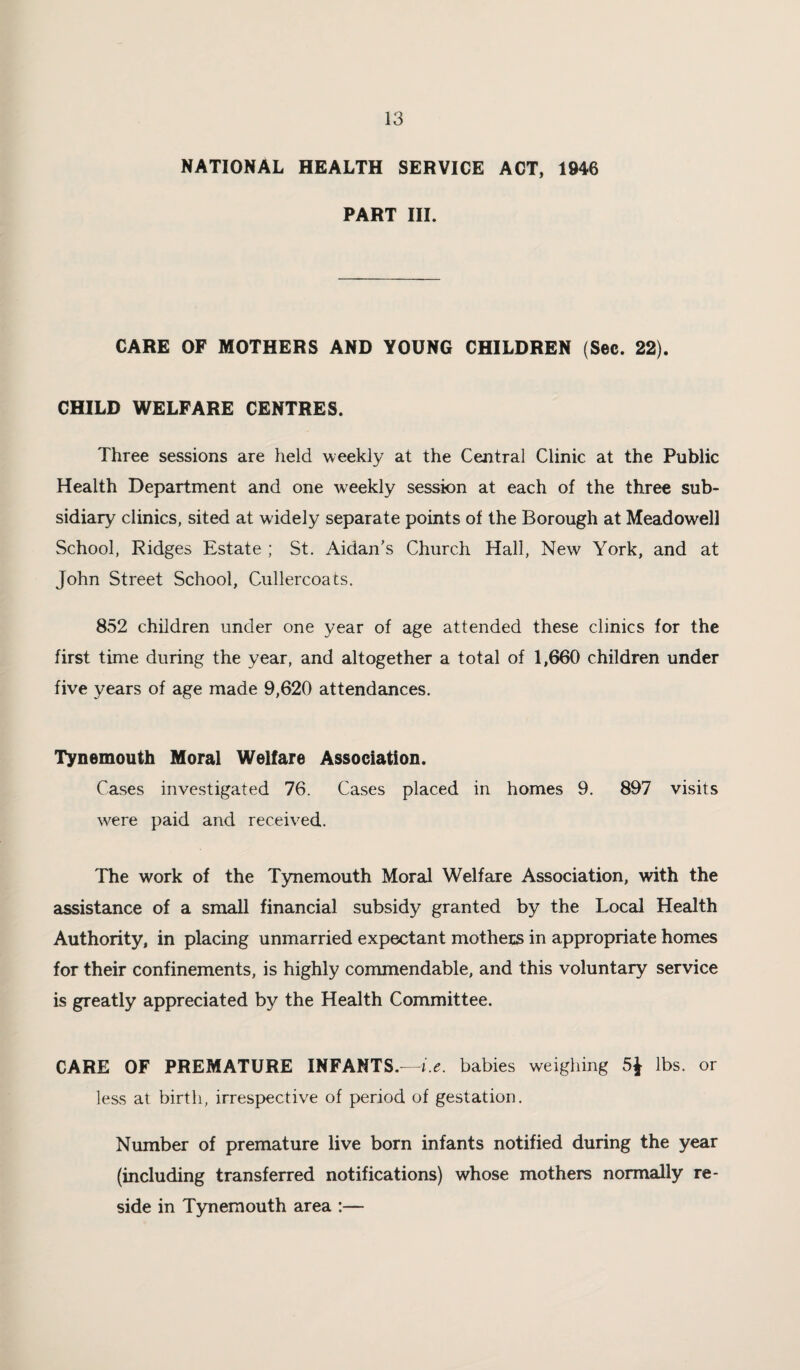 NATIONAL HEALTH SERVICE ACT, 1946 PART III. CARE OF MOTHERS AND YOUNG CHILDREN (Sec. 22). CHILD WELFARE CENTRES. Three sessions are held weekly at the Central Clinic at the Public Health Department and one weekly session at each of the three sub¬ sidiary clinics, sited at widely separate points of the Borough at Meadowell School, Ridges Estate ; St. Aidan's Church Hall, New York, and at John Street School, Cullercoats. 852 children under one year of age attended these clinics for the first time during the year, and altogether a total of 1,660 children under five years of age made 9,620 attendances. Tynemouth Moral Welfare Association. Cases investigated 76. Cases placed in homes 9. 897 visits were paid and received. The work of the Tynemouth Moral Welfare Association, with the assistance of a small financial subsidy granted by the Local Health Authority, in placing unmarried expectant mothers in appropriate homes for their confinements, is highly commendable, and this voluntary service is greatly appreciated by the Health Committee. CARE OF PREMATURE INFANTS.—i.e. babies weighing lbs. or less at birth, irrespective of period of gestation. Number of premature live born infants notified during the year (including transferred notifications) whose mothers normally re¬ side in Tynemouth area :—