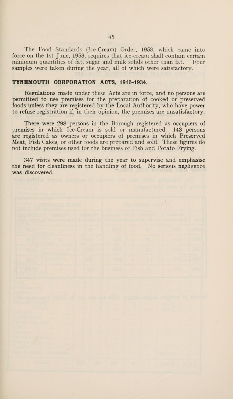 The Food Standards (Ice-Cream) Order, 1953, which came into force on the 1st June, 1953, requires that ice-cream shall contain certain minimum quantities of fat, sugar and milk solids other than fat. Four samples were taken during the year, all of which were satisfactory. TYNEMOUTH CORPORATION ACTS, 1916-1934. Regulations made under these Acts are in force, and no persons are permitted to use premises for the preparation of cooked or preserved foods unless they are registered by the Local Authority, who have power to refuse registration if, in their opinion, the premises are unsatisfactory. There were 298 persons in the Borough registered as occupiers of premises in which Ice-Cream is sold or manufactured. 143 persons are registered as owners or occupiers of premises in which Preserved Meat, Fish Cakes, or other foods are prepared and sold. These figures do not include premises used for the business of Fish and Potato Frying. 347 visits were made during the year to supervise and emphasise the need for cleanliness in the handling of food. No serious negligence was discovered.