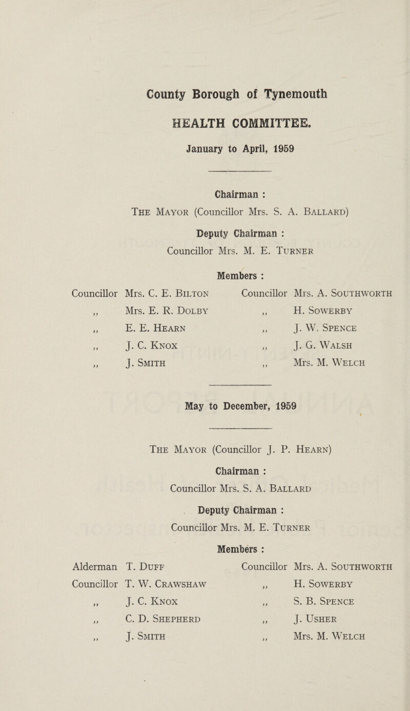 Councillor ) y yy y y yy Alderman Councillor yy yy y y HEALTH COMMITTEE. January to April, 1959 Chairman : The Mayor (Councillor Mrs. S. A. Ballard) Deputy Chairman : Councillor Mrs. M. E. Turner Members : Mrs. C. E. Bilton Mrs. E. R. Dolby E. E. Hearn J. C. Knox J. Smith Councillor Mrs. A. Southworth ,, H. SOWERBY „ J. W. Spence ,, J. G. Walsh ,, Mrs. M. Welch May to December, 1959 The Mayor (Councillor J. P. Hearn) Chairman : Councillor Mrs. S. A. Ballard Deputy Chairman : Councillor Mrs. M. E. Turner Members : T. Duff T. W. Crawshaw J. C. Knox C. D. Shepherd Councillor Mrs. A. Southworth „ H. SoWERBY ,, S. B. Spence „ J. Usher