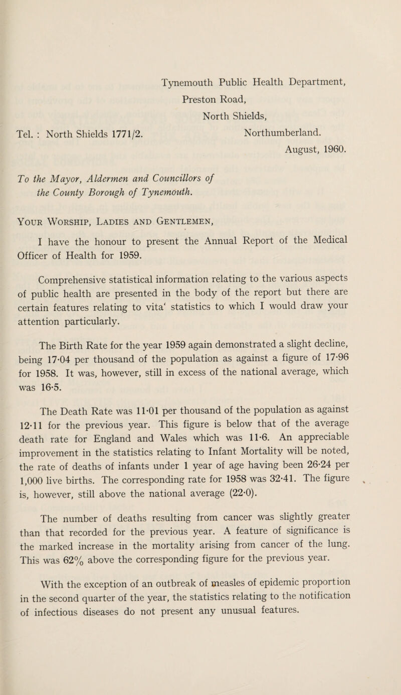 Tynemouth Public Health Department, Preston Road, North Shields, Tel. : North Shields 1771/2. Northumberland. August, 1960. To the Mayor, Aldermen and Councillors of the County Borough of Tynemouth. Your Worship, Ladies and Gentlemen, I have the honour to present the Annual Report of the Medical Officer of Health for 1959. Comprehensive statistical information relating to the various aspects of pubhc health are presented in the body of the report but there are certain features relating to vita' statistics to which I would draw your attention particularly. The Birth Rate for the year 1959 again demonstrated a slight decline, being 17*04 per thousand of the population as against a figure of 17*96 for 1958. It was, however, still in excess of the national average, which was 16*5. The Death Rate was 11*01 per thousand of the population as against 12*11 for the previous year. This figure is below that of the average death rate for England and Wales which was 11*6. An appreciable improvement in the statistics relating to Infant Mortality will be noted, the rate of deaths of infants under 1 year of age having been 26*24 per 1,000 live births. The corresponding rate for 1958 was 32*41. The figure is, however, still above the national average (22*0). The number of deaths resulting from cancer was slightly greater than that recorded for the previous year. A feature of significance is the marked increase in the mortality arising from cancer of the lung. This was 62% above the corresponding figure for the previous year. With the exception of an outbreak of measles of epidemic proportion in the second quarter of the year, the statistics relating to the notification of infectious diseases do not present any unusual features.