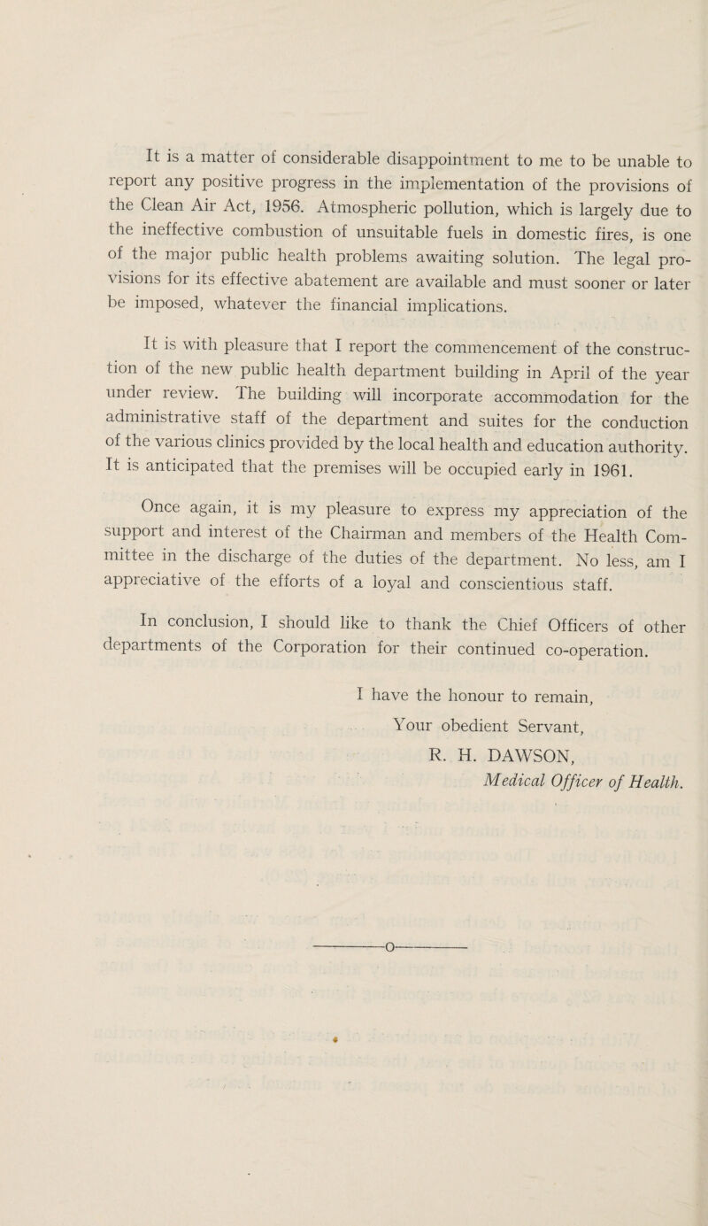 It is a matter of considerable disappointment to me to be unable to repoit any positive progress in the implementation of the provisions of the Clean Air Act, 1956. Atmospheric pollution, which is largely due to the ineffective combustion of unsuitable fuels in domestic fires, is one of the major public health problems awaiting solution. The legal pro¬ visions for its effective abatement are available and must sooner or later be imposed, whatever the financial implications. It is with pleasure that I report the commencement of the construc¬ tion of the new public health department building in April of the year under review. The building will incorporate accommodation for the administrative staff of the department and suites for the conduction of the various clinics provided by the local health and education authority. It is anticipated that the premises will be occupied early in 1961. Once again, it is my pleasure to express my appreciation of the support and interest of the Chairman and members of the Health Com¬ mittee in the discharge of the duties of the department. No less, am I appreciative of the efforts of a loyal and conscientious staff. In conclusion, I should like to thank the Chief Officers of other departments of the Corporation for their continued co-operation. I have the honour to remain. Your obedient Servant, R. H. DAWSON, Medical Officer of Health. 4