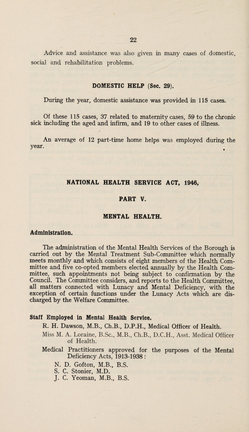 Advice and assistance was also given in many cases of domestic, social and rehabilitation problems. DOMESTIC HELP (Sec. 29). During the year, domestic assistance was provided in 115 cases. Of these 115 cases, 37 related to materrnty cases, 59 to the chronic sick including the aged and infirm, and 19 to other cases of illness. An average of 12 part-time home helps was employed during the year. NATIONAL HEALTH SERVICE ACT, 1946, PART V. MENTAL HEALTH. Administration. The administration of the Mental Health Services of the Borough is carried out by the Mental Treatment Sub-Committee which normally meets monthly and which consists of eight members of the Health Com¬ mittee and five co-opted members elected annually by the Health Com¬ mittee, such appointments not being subject to confirmation by the Council. The Committee considers, and reports to the Health Committee, all matters connected with Lunacy and Mental Deficiency, with the exception of certain functions under the Lunacy Acts which are dis¬ charged by the Welfare Committee. Staff Employed in Mental Health Service. R. H. Dawson, M.B., Ch.B., D.P.H., Medical Officer of Health. Miss M. A. Loraine, B.Sc., M.B., Ch.B., D.C.H., Asst. Medical Officer of Health. Medical Practitioners approved for the purposes of the Mental Deficiency Acts, 1913-1938: N. D. Gofton, M.B., B.S. S. C. Stonier, M.D. J. C. Yeoman, M.B., B.S.