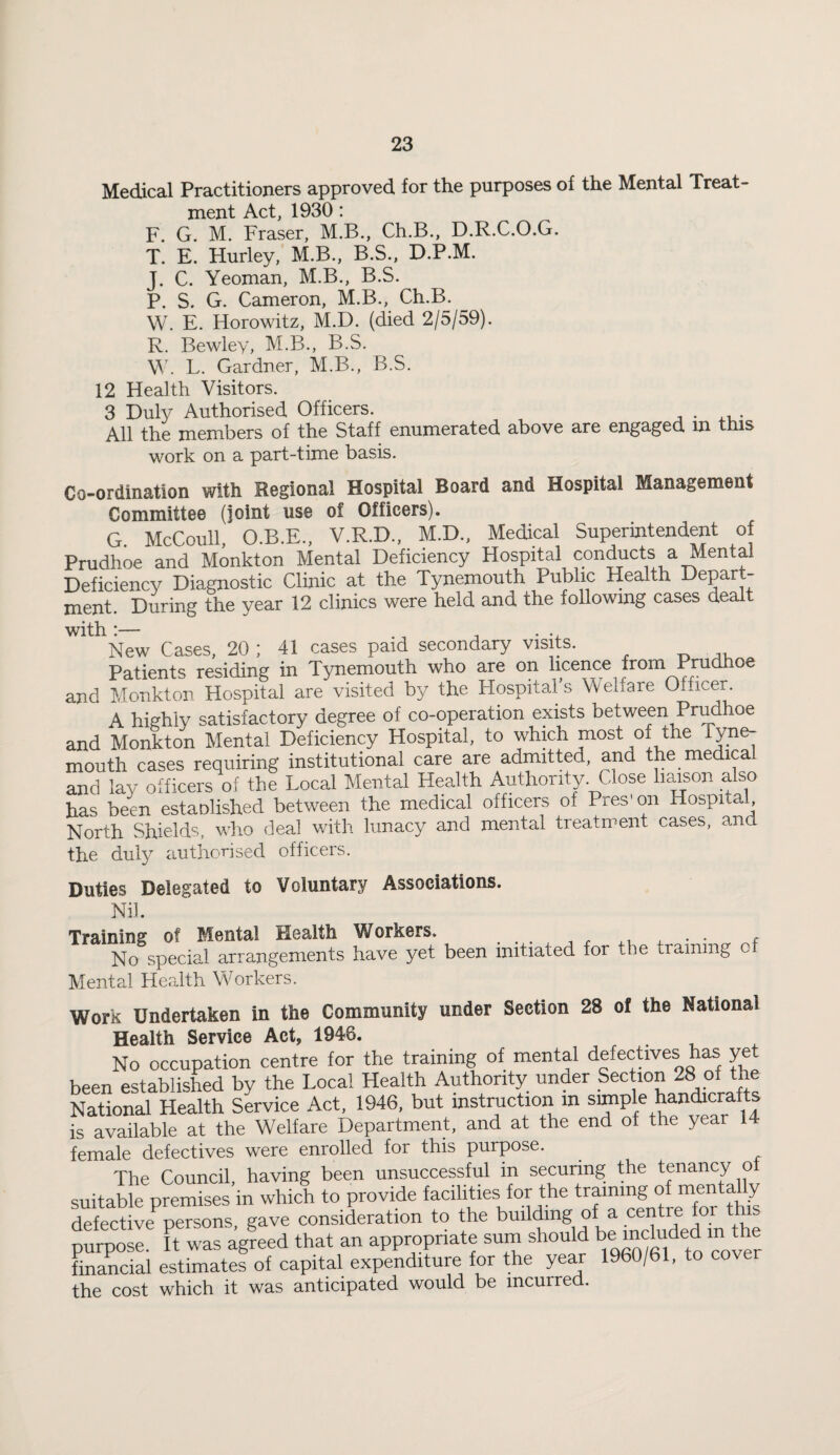 Medical Practitioners approved for the purposes of the Mental Treat¬ ment Act, 1930 : F. G. M. Fraser, M.B., Ch.B., D.R.C.O.G. T. E. Hurley, M.B., B.S., D.P.M. J. C. Yeoman, M.B., B.S. P. S. G. Cameron, M.B., Ch.B. W. E. Horowitz, M.D. (died 2/5/59). R. Bewley, M.B., B.S. L. Gardner, M.B., B.S. 12 Health Visitors. 3 Duly Authorised Officers. All the members of the Staff enumerated above are engaged in this work on a part-time basis. Co-ordination with Regional Hospital Board and Hospital Management Committee (joint use of Officers). G. McCoull, O.B.E., V.R.D., M.D., Medical Superintendent of Prudhoe and Monkton Mental Deficiency Hospital conducts a MentM Deficiency Diagnostic Clinic at the Tynemouth PuWic Health depart¬ ment. Dming the year 12 clinics were held and the following cases dealt with:— ., j • -n New Cases, 20; 41 cases paid secondary visits. Patients residing in Tynemouth who are on licence from Prudhoe and Monkton Hospital are visited by the Hospitals Welfare Officer. A highly satisfactory degree of co-operation exists between Prudhoe and Monkton Mental Deficiency Hospital, to which most of the Type mouth cases requiring institutional care are admitted, and the medical and lay officers of the Local Mental Health Authority. Close Imson also has been estaolished between the medical officers of Pres'on Hospital, North Shields, who deal with lunacy and mental treatment cases, and the duly authorised officers. Duties Delegated to Voluntary Associations. Nil. Training of Mental Health Workers. . . . . j r f No special arrangements have yet been initiated for the training o Mental Health Workers. Work Undertaken in the Community under Section 28 of the National Health Service Act, 1946. ... 4. No occupation centre for the training of mental defectives has ye been established by the Local Health Authority under Section 28 of the National Health Service Act, 1946, but instruction in simple handicrafts is available at the Welfare Department, and at the end of the year 14 female defectives were enrolled for this purpose. The Council, having been unsuccessful in securing the tenancy ot suitable premises in which to provide facilities for the “S ^ defective persons gave consideration to the building of a centre for t purpose. It was agreed that an appropriate surn should be “eluded m fte finahial estimates of capital expenditure for the year 1960/61, to cover the cost which it was anticipated would be incurred.
