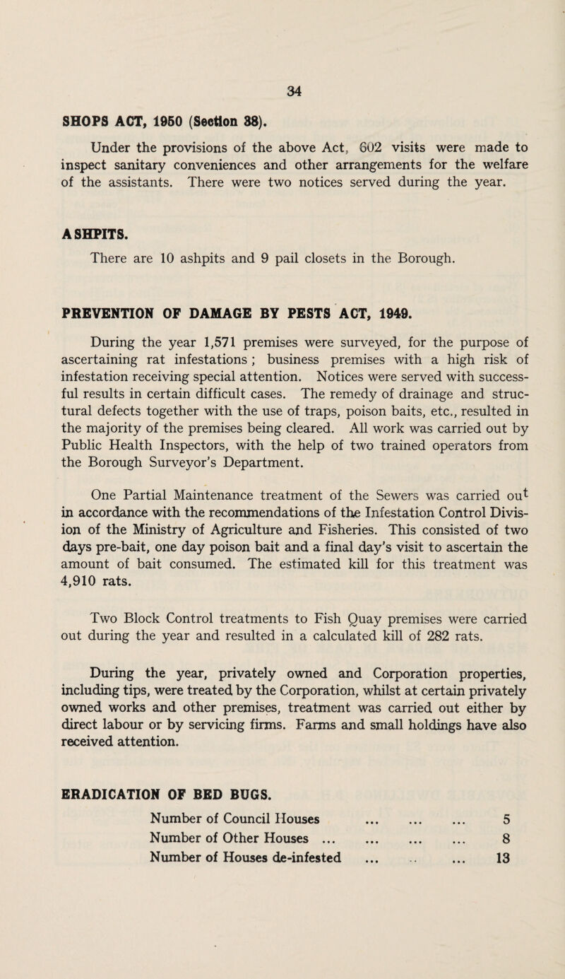 SHOPS ACT, 1950 (Section 88). Under the provisions of the above Act, 602 visits were made to inspect sanitary conveniences and other arrangements for the welfare of the assistants. There were two notices served during the year. A SHPITS. There are 10 ashpits and 9 pail closets in the Borough. PREVENTION OF DAMAGE BY PESTS ACT, 1949. During the year 1,571 premises were surveyed, for the purpose of ascertaining rat infestations ; business premises with a high risk of infestation receiving special attention. Notices were served with success¬ ful results in certain difficult cases. The remedy of drainage and struc¬ tural defects together with the use of traps, poison baits, etc., resulted in the majority of the premises being cleared. All work was carried out by Public Health Inspectors, with the help of two trained operators from the Borough Surveyor’s Department. One Partial Maintenance treatment of the Sewers was carried ou^ in accordance with the recommendations of the Infestation Control Divis¬ ion of the Ministry of Agriculture and Fisheries. This consisted of two days pre-bait, one day poison bait and a final day’s visit to ascertain the amount of bait consumed. The estimated kill for this treatment was 4,910 rats. Two Block Control treatments to Fish Quay premises were carried out during the year and resulted in a calculated kiU of 282 rats. During the year, privately owned and Corporation properties, including tips, were treated by the Corporation, whilst at certain privately owned works and other premise, treatment was carried out either by direct labour or by servicing firms. Farms and small holdings have also received attention. ERADICATION OF BED BUGS. Number of Council Houses . 5 Number of Other Houses. 8 Number of Houses de-infested . ... 13