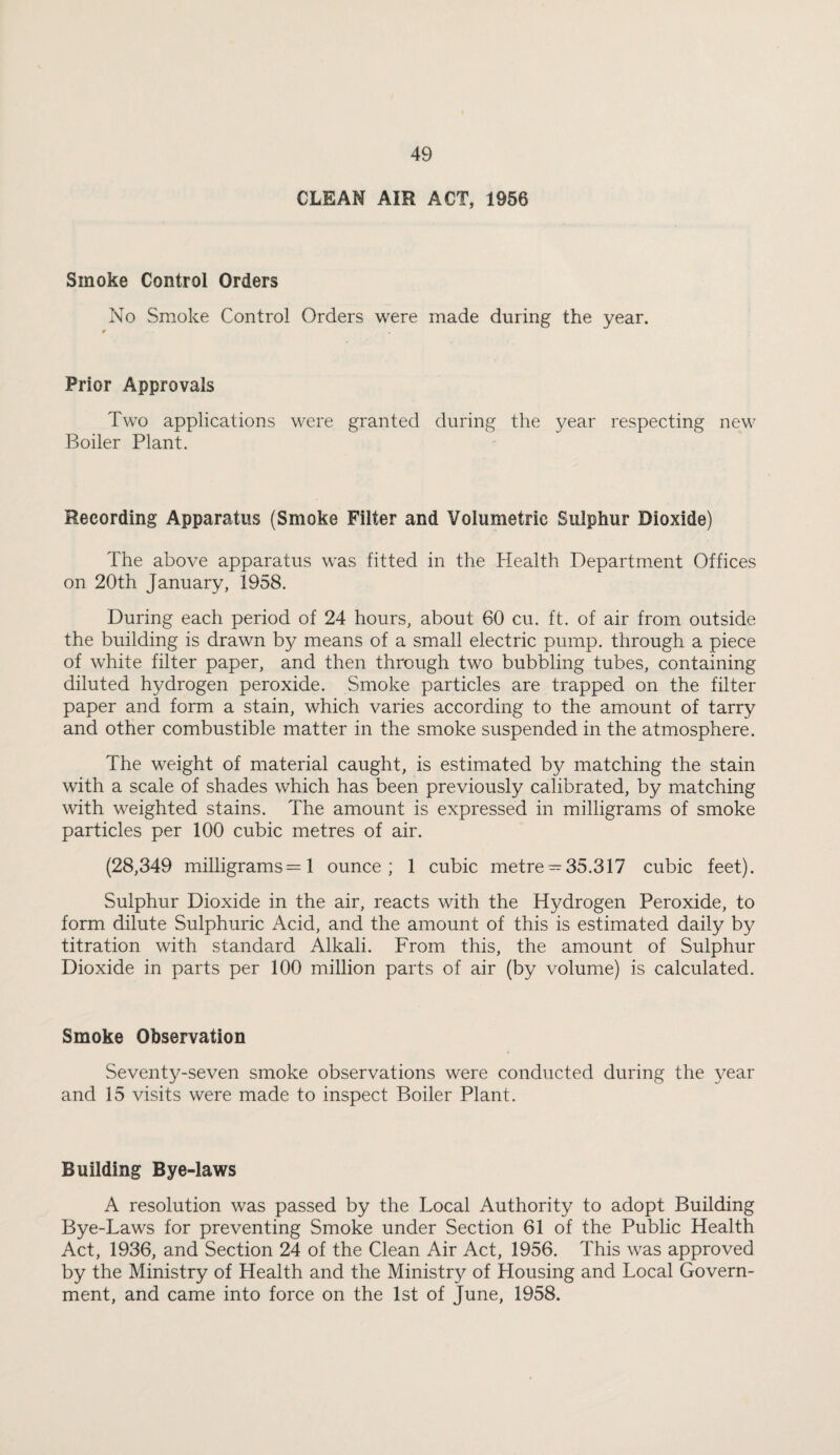 CLEAN AIR ACT, 1956 Smoke Control Orders No Smoke Control Orders were made during the year. Prior Approvals Two applications were granted during the year respecting new Boiler Plant. Recording Apparatus (Smoke Filter and Volumetric Sulphur Dioxide) The above apparatus was fitted in the Health Department Offices on 20th January, 1958. During each period of 24 hours, about 60 cu. ft. of air from outside the building is drawn by means of a small electric pump, through a piece of white filter paper, and then through two bubbling tubes, containing diluted hydrogen peroxide. Smoke particles are trapped on the filter paper and form a stain, which varies according to the amount of tarry and other combustible matter in the smoke suspended in the atmosphere. The weight of material caught, is estimated by matching the stain with a scale of shades which has been previously calibrated, by matching with weighted stains. The amount is expressed in milligrams of smoke particles per 100 cubic metres of air. (28,349 milligrams =1 ounce; 1 cubic metre —35.317 cubic feet). Sulphur Dioxide in the air, reacts with the Hydrogen Peroxide, to form dilute Sulphuric Acid, and the amount of this is estimated daily by titration with standard Alkali. From this, the amount of Sulphur Dioxide in parts per 100 million parts of air (by volume) is calculated. Smoke Observation Seventy-seven smoke observations were conducted during the year and 15 visits were made to inspect Boiler Plant. Building Bye-laws A resolution was passed by the Local Authority to adopt Building Bye-Laws for preventing Smoke under Section 61 of the Public Health Act, 1936, and Section 24 of the Clean Air Act, 1956. This was approved by the Ministry of Health and the Ministry of Housing and Local Govern¬ ment, and came into force on the 1st of June, 1958.