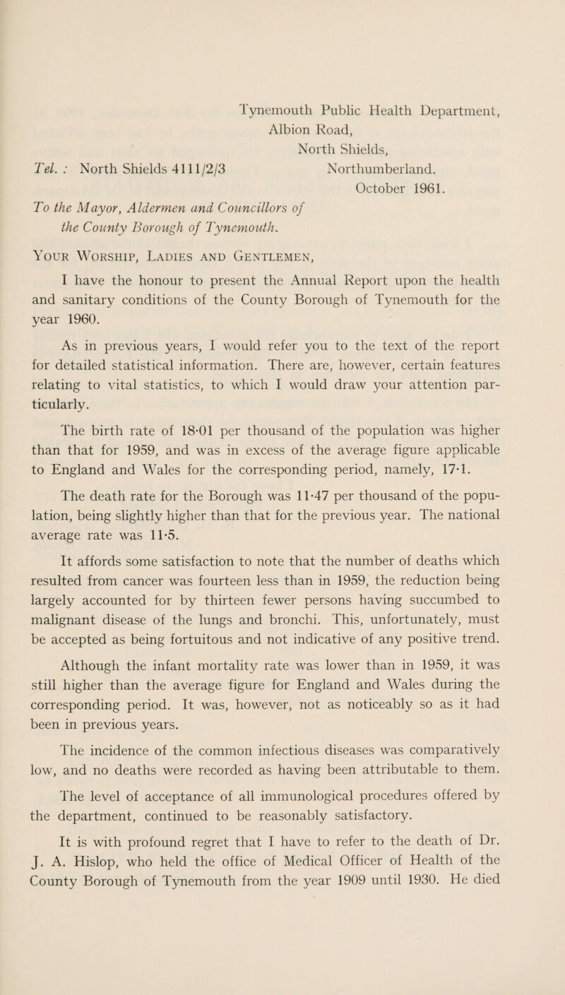 Tynemouth Public Health Department, Albion Road, North Shields, Tel.: North Shields 4111/2/3 Northumberland. October 1961. To the Mayor, Aldermen and Councillors of the County Borough of Tynemouth. Your Worship, Ladies and Gentlemen, I have the honour to present the Annual Report upon the health and sanitary conditions of the County Borough of Tynemouth for the year 1960. As in previous years, I would refer you to the text of the report for detailed statistical information. There are, however, certain features relating to vital statistics, to which I would draw your attention par¬ ticularly. The birth rate of 18*01 per thousand of the population was higher than that for 1959, and was in excess of the average figure applicable to England and Wales for the corresponding period, namely, 17*1. The death rate for the Borough was 11*47 per thousand of the popu¬ lation, being slightly higher than that for the previous year. The national average rate was 11*5. It affords some satisfaction to note that the number of deaths which resulted from cancer wras fourteen less than in 1959, the reduction being largely accounted for by thirteen fewer persons having succumbed to malignant disease of the lungs and bronchi. This, unfortunately, must be accepted as being fortuitous and not indicative of any positive trend. Although the infant mortality rate was lower than in 1959, it was still higher than the average figure for England and Wales during the corresponding period. It was, however, not as noticeably so as it had been in previous years. The incidence of the common infectious diseases was comparatively low, and no deaths were recorded as having been attributable to them. The level of acceptance of all immunological procedures offered by the department, continued to be reasonably satisfactory. It is with profound regret that I have to refer to the death of Dr. J. A. Hislop, who held the office of Medical Officer of Health of the County Borough of Tynemouth from the year 1909 until 1930. He died