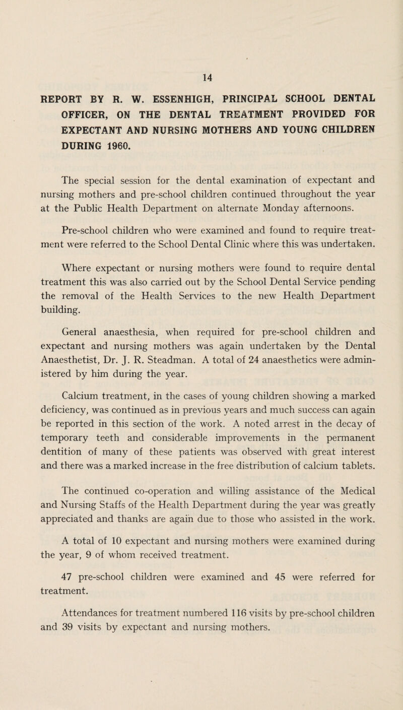 REPORT BY R. W. ESSENHIGH, PRINCIPAL SCHOOL DENTAL OFFICER, ON THE DENTAL TREATMENT PROVIDED FOR EXPECTANT AND NURSING MOTHERS AND YOUNG CHILDREN DURING 1960. The special session for the dental examination of expectant and nursing mothers and pre-school children continued throughout the year at the Public Health Department on alternate Monday afternoons. Pre-school children who were examined and found to require treat¬ ment were referred to the School Dental Clinic where this was undertaken. Where expectant or nursing mothers were found to require dental treatment this was also carried out by the School Dental Service pending the removal of the Health Services to the new Health Department building. General anaesthesia, when required for pre-school children and expectant and nursing mothers was again undertaken by the Dental Anaesthetist, Dr. J. R. Steadman. A total of 24 anaesthetics were admin¬ istered by him during the year. Calcium treatment, in the cases of young children showing a marked deficiency, was continued as in previous years and much success can again be reported in this section of the work. A noted arrest in the decay of temporary teeth and considerable improvements in the permanent dentition of many of these patients was observed with great interest and there was a marked increase in the free distribution of calcium tablets. The continued co-operation and willing assistance of the Medical and Nursing Staffs of the Health Department during the year was greatly appreciated and thanks are again due to those who assisted in the work. A total of 10 expectant and nursing mothers were examined during the year, 9 of whom received treatment. 47 pre-school children were examined and 45 were referred for treatment. Attendances for treatment numbered 116 visits by pre-school children and 39 visits by expectant and nursing mothers.