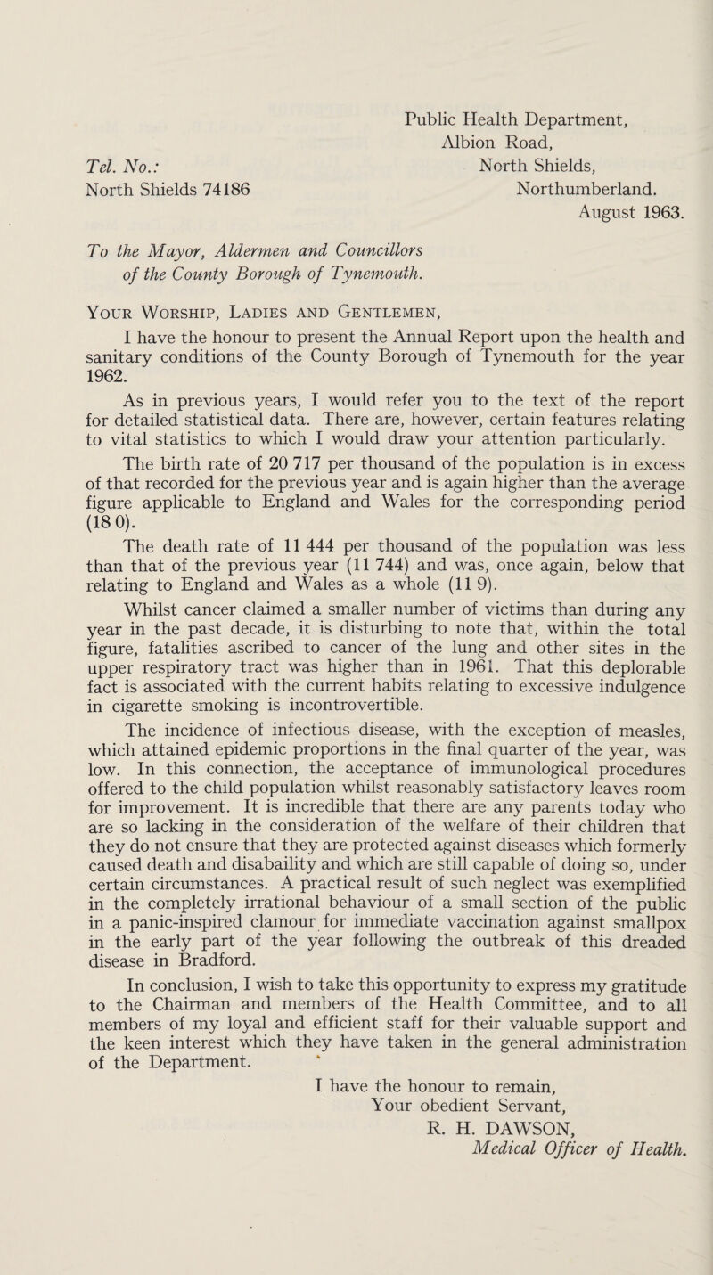 Public Health Department, Albion Road, Tel. No.: North Shields, North Shields 74186 Northumberland. August 1963. To the Mayor, Aldermen and Councillors of the County Borough of Tynemouth. Your Worship, Ladies and Gentlemen, I have the honour to present the Annual Report upon the health and sanitary conditions of the County Borough of Tynemouth for the year 1962. As in previous years, I would refer you to the text of the report for detailed statistical data. There are, however, certain features relating to vital statistics to which I would draw your attention particularly. The birth rate of 20 717 per thousand of the population is in excess of that recorded for the previous year and is again higher than the average figure applicable to England and Wales for the corresponding period (18 0). The death rate of 11 444 per thousand of the population was less than that of the previous year (11 744) and was, once again, below that relating to England and Wales as a whole (11 9). Whilst cancer claimed a smaller number of victims than during any year in the past decade, it is disturbing to note that, within the total figure, fatalities ascribed to cancer of the lung and other sites in the upper respiratory tract was higher than in 1961. That this deplorable fact is associated with the current habits relating to excessive indulgence in cigarette smoking is incontrovertible. The incidence of infectious disease, with the exception of measles, which attained epidemic proportions in the final quarter of the year, was low. In this connection, the acceptance of immunological procedures offered to the child population whilst reasonably satisfactory leaves room for improvement. It is incredible that there are any parents today who are so lacking in the consideration of the welfare of their children that they do not ensure that they are protected against diseases which formerly caused death and disabaility and which are still capable of doing so, under certain circumstances. A practical result of such neglect was exemplified in the completely irrational behaviour of a small section of the public in a panic-inspired clamour for immediate vaccination against smallpox in the early part of the year following the outbreak of this dreaded disease in Bradford. In conclusion, I wish to take this opportunity to express my gratitude to the Chairman and members of the Health Committee, and to all members of my loyal and efficient staff for their valuable support and the keen interest which they have taken in the general administration of the Department. I have the honour to remain, Your obedient Servant, R. H. DAWSON, Medical Officer of Health.