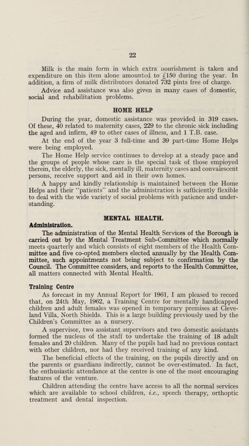 Milk is the main form in which extra nourishment is taken and expenditure on this item alone amounted to £150 during the year. In addition, a firm of milk distributors donated 732 pints free of charge. Advice and assistance was also given in many cases of domestic, social and rehabilitation problems. HOME HELP During the year, domestic assistance was provided in 319 cases. Of these, 40 related to maternity cases, 229 to the chronic sick including the aged and infirm, 49 to other cases of illness, and 1 T.B. case. At the end of the year 3 full-time and 39 part-time Home Helps were being employed. The Home Help service continues to develop at a steady pace and the groups of people whose care is the special task of those employed therein, the elderly, the sick, mentally ill, maternity cases and convalescent persons, receive support and aid in their own homes. A happy and kindly relationship is maintained between the Home Helps and their “patients’ ’ and the administration is sufficiently flexible to deal with the wide variety of social problems with patience and under¬ standing. MENTAL HEALTH. Administration. The administration of the Mental Health Services of the Borough is carried out by the Mental Treatment Sub-Committee which normally meets quarterly and which consists of eight members of the Health Com¬ mittee and five co-opted members elected annually by the Health Com¬ mittee, such appointments not being subject to confirmation by the Council. The Committee considers, and reports to the Health Committee, all matters connected with Mental Health. Training Centre As forecast in my Annual Report for 1961, I am pleased to record that, on 24th May, 1962, a Training Centre for mentally handicapped children and adult females was opened in temporary premises at Cleve¬ land Villa, North Shields. This is a large building previously used by the Children’s Committee as a nursery. A supervisor, two assistant supervisors and two domestic assistants formed the nucleus of the staff to undertake the training of 18 adult females and 20 children. Many of the pupils had had no previous contact with other children, nor had they received training of any kind. The beneficial effects of the training, on the pupils directly and on the parents or guardians indirectly, cannot be over-estimated. In fact, the enthusiastic attendance at the centre is one of the most encouraging features of the venture. Children attending the centre have access to all the normal services which are available to school children, i.e., speech therapy, orthoptic treatment and dental inspection.