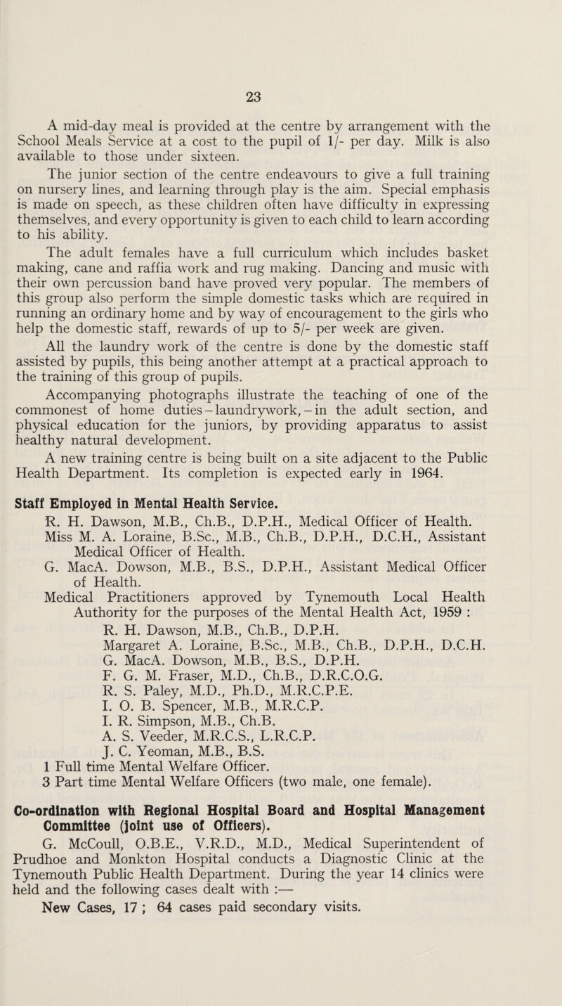 A mid-day meal is provided at the centre by arrangement with the School Meals Service at a cost to the pupil of 1/- per day. Milk is also available to those under sixteen. The junior section of the centre endeavours to give a full training on nursery lines, and learning through play is the aim. Special emphasis is made on speech, as these children often have difficulty in expressing themselves, and every opportunity is given to each child to learn according to his ability. The adult females have a full curriculum which includes basket making, cane and raffia work and rug making. Dancing and music with their own percussion band have proved very popular. The members of this group also perform the simple domestic tasks which are required in running an ordinary home and by way of encouragement to the girls who help the domestic staff, rewards of up to 5/- per week are given. All the laundry work of the centre is done by the domestic staff assisted by pupils, this being another attempt at a practical approach to the training of this group of pupils. Accompanying photographs illustrate the teaching of one of the commonest of home duties - laundrywork, - in the adult section, and physical education for the juniors, by providing apparatus to assist healthy natural development. A new training centre is being built on a site adjacent to the Public Health Department. Its completion is expected early in 1964. Staff Employed in Mental Health Service. R. H. Dawson, M.B., Ch.B., D.P.H., Medical Officer of Health. Miss M. A. Loraine, B.Sc., M.B., Ch.B., D.P.H., D.C.H., Assistant Medical Officer of Health. G. MacA. Dowson, M.B., B.S., D.P.H., Assistant Medical Officer of Health. Medical Practitioners approved by Tynemouth Local Health Authority for the purposes of the Mental Health Act, 1959 : R. H. Dawson, M.B., Ch.B., D.P.H. Margaret A. Loraine, B.Sc., M.B., Ch.B., D.P.H., D.C.H. G. MacA. Dowson, M.B., B.S., D.P.H. F. G. M. Fraser, M.D., Ch.B., D.R.C.O.G. R. S. Paley, M.D., Ph.D., M.R.C.P.E. I. O. B. Spencer, M.B., M.R.C.P. I. R. Simpson, M.B., Ch.B. A. S. Veeder, M.R.C.S., L.R.C.P. J. C. Yeoman, M.B., B.S. 1 Full time Mental Welfare Officer. 3 Part time Mental Welfare Officers (two male, one female). Co-ordination with Regional Hospital Board and Hospital Management Committee (joint use of Officers). G. McCoull, O.B.E., V.R.D., M.D., Medical Superintendent of Prudhoe and Monkton Hospital conducts a Diagnostic Clinic at the Tynemouth Public Health Department. During the year 14 clinics were held and the following cases dealt with New Cases, 17 ; 64 cases paid secondary visits.