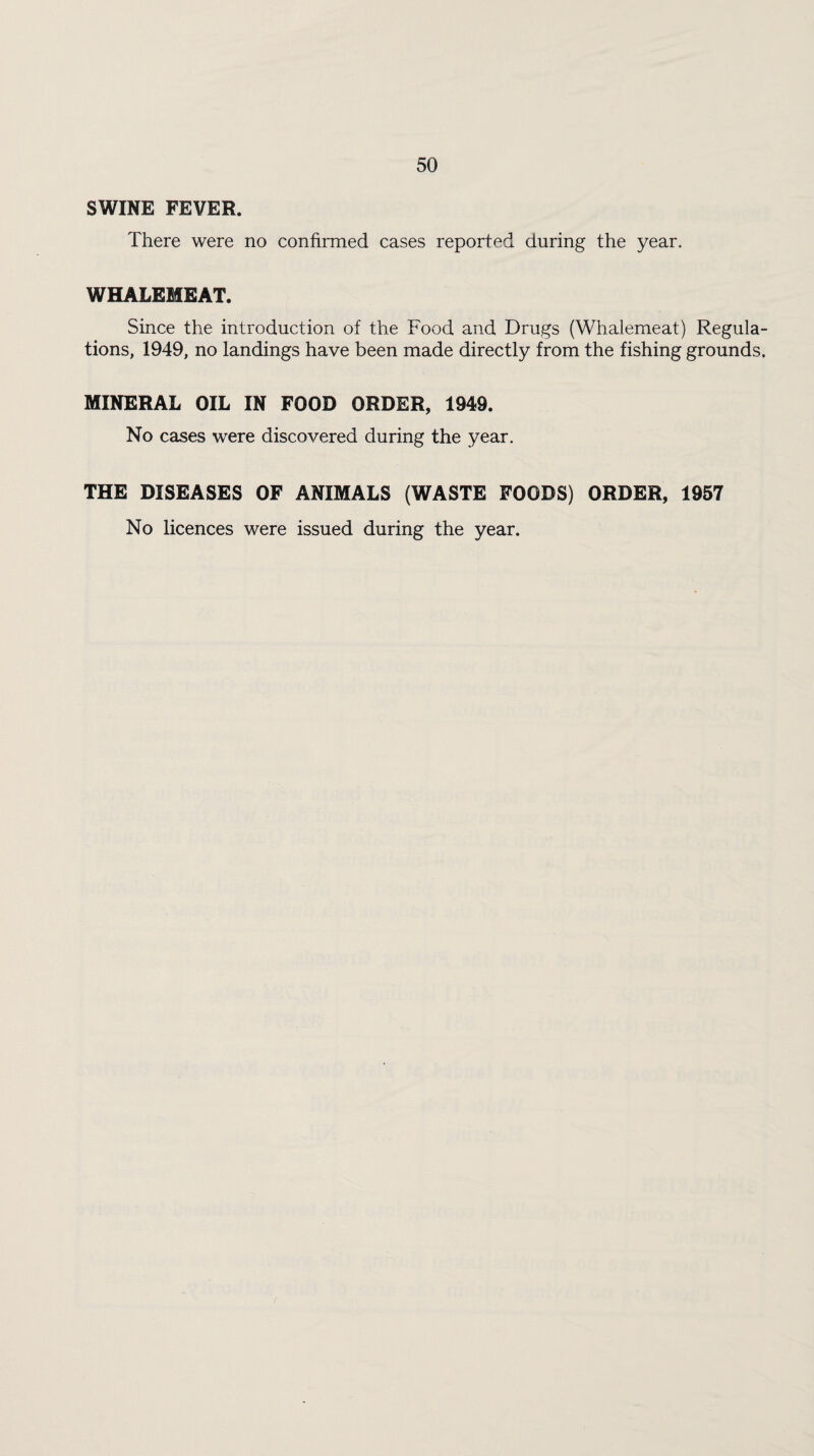 SWINE FEVER. There were no confirmed cases reported during the year. WHALEMEAT. Since the introduction of the Food and Drugs (Whalemeat) Regula¬ tions, 1949, no landings have been made directly from the fishing grounds. MINERAL OIL IN FOOD ORDER, 1949. No cases were discovered during the year. THE DISEASES OF ANIMALS (WASTE FOODS) ORDER, 1957 No licences were issued during the year.