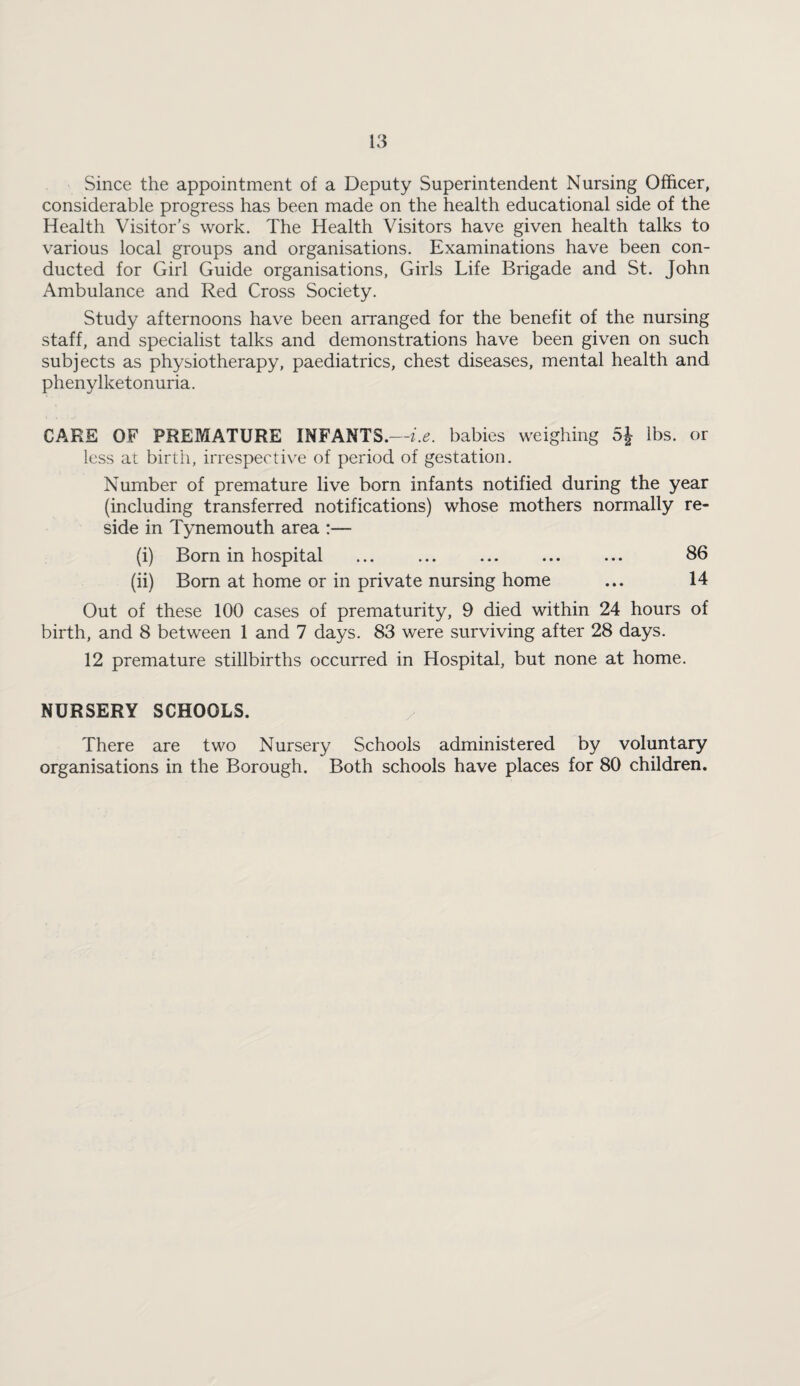 Since the appointment of a Deputy Superintendent Nursing Officer, considerable progress has been made on the health educational side of the Health Visitor’s work. The Health Visitors have given health talks to various local groups and organisations. Examinations have been con¬ ducted for Girl Guide organisations, Girls Life Brigade and St. John Ambulance and Red Cross Society. Study afternoons have been arranged for the benefit of the nursing staff, and specialist talks and demonstrations have been given on such subjects as physiotherapy, paediatrics, chest diseases, mental health and phenylketonuria. CARE OF PREMATURE INFANTS.—babies weighing 5J lbs. or less at birth, irrespective of period of gestation. Number of premature live born infants notified during the year (including transferred notifications) whose mothers normally re¬ side in Tynemouth area :— (i) Born in hospital ... ... ... ... ... 86 (ii) Bom at home or in private nursing home ... 14 Out of these 100 cases of prematurity, 9 died within 24 hours of birth, and 8 between 1 and 7 days. 83 were surviving after 28 days. 12 premature stillbirths occurred in Hospital, but none at home. NURSERY SCHOOLS. ^ There are two Nursery Schools administered by voluntary organisations in the Borough. Both schools have places for 80 children.