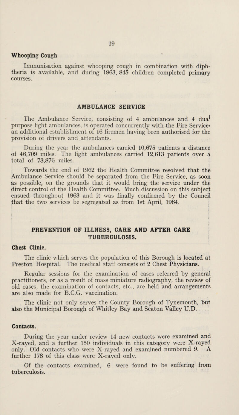 Whooping Cough Immunisation against whooping cough in combination with diph¬ theria is available, and during 1963, 845 children completed primary courses. AMBULANCE SERVICE The Ambulance Service, consisting of 4 ambulances and 4 dua^ purpose light ambulances, is operated concurrently with the Fire Service^ an additional establishment of 16 firemen having been authorised for the provision of drivers and attendants. During the year the ambulances carried 10,675 patients a distance of 46,709 miles. The light ambulances carried 12,613 patients oyer a total of 73,876 miles. ■! Towards the end of 1962 the Health Committee resolved that the Ambulance Service should be separated from the Fire Service, as soon as possible, on the grounds that it would bring the service under the direct control of the Health Committee. Much discussion on this subject ensued throughout 1963 and it was finally confirmed by the Council that the two services be segregated as from 1st April, 1964. ;! 1 ? i '• t PREVENTION OF ILLNESS, CARE AND AFTER CARE TUBERCULOSIS. Chest Clinic. The clinic which serves the population of this Borough is located at Preston Hospital. The medical staff consists of 2 Chest Physicians. ; i Regular sessions for the examination of cases referred by general practitioners, or as a result of mass miniature radiography, the review of old cases, the examination of contacts, etc., are held and arrangements are also made for B.C.G. vaccination. The clinic not only serves the County Borough of Tynemouth, but also the Municipal Borough of Whitley Bay and Seaton VMley U.D. Contacts. During the year under review 14 new contacts were examined and X-rayed, and a further 150 individuals in this category were X-rayed only. Old contacts who were X-rayed and examined numbered 9. A further 178 of this class were X-rayed only. Of the contacts examined, 6 were found to be suffering from tuberculosis.