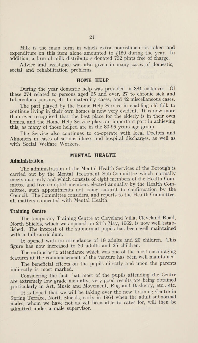 Milk is the main form in which extra nourishment is taken and expenditure on this item alone amounted to £150 during the year. In addition, a firm of milk distributors donated 732 pints free of charge. Advice and assistance was also given in many cases of domestic, social and rehabilitation problems. HOME HELP During the year domestic help was provided in 384 instances. Of these 274 related to persons aged 65 and over, 27 to chronic sick and tuberculous persons, 41 to maternity cases, and 42 miscellaneous cases. The part played by the Home Help Service in enabling old folk to continue living in their own homes is now very evident. It is now more than ever recognised that the best place for the elderly is in their own homes, and the Home Help Service plays an important part in achieving this, as many of those helped are in the 80-95 years age group. The Service also continues to co-operate with local Doctors and Almoners in cases of serious illness and hospital discharges, as well as with Social Welfare Workers. MENTAL HEALTH Administration The administration of the Mental Health Services of the Borough is carried out by the Mental Treatment Sub-Committee which normally meets quarterly and which consists of eight members of the Health Com¬ mittee and five co-opted members elected annually by the Health Com¬ mittee, such appointments not being subject to confirmation by the Council. The Committee considers, and reports to the Health Committee, all matters connected with Mental Health. Training Centre The temporary Training Centre at Cleveland Villa, Cleveland Road, North Shields, which was opened on 24th May, 1962, is now well estab¬ lished. The interest of the subnormal pupils has been well maintained with a fuU curriculum. It opened with an attendance of 18 adults and 20 children. This figure has now increased to 20 adults and 25 children. The enthusiastic attendance which was one of the most encouraging features at the commencement of the venture has been well maintained. The beneficial effects on the pupils directly and upon the parents indirectly is most marked. Considering the fact that most of the pupils attending the Centre are extremely low grade mentally, very good results are being obtained particularly in Art, Music and Movement, Rug and Basketry, etc., etc. It is hoped that we will be taking over the new Training Centre in Spring Terrace, North Shields, early in 1964 when the adult subnormal males, whom we have not as yet been able to cater for, will then be admitted under a male supervisor.