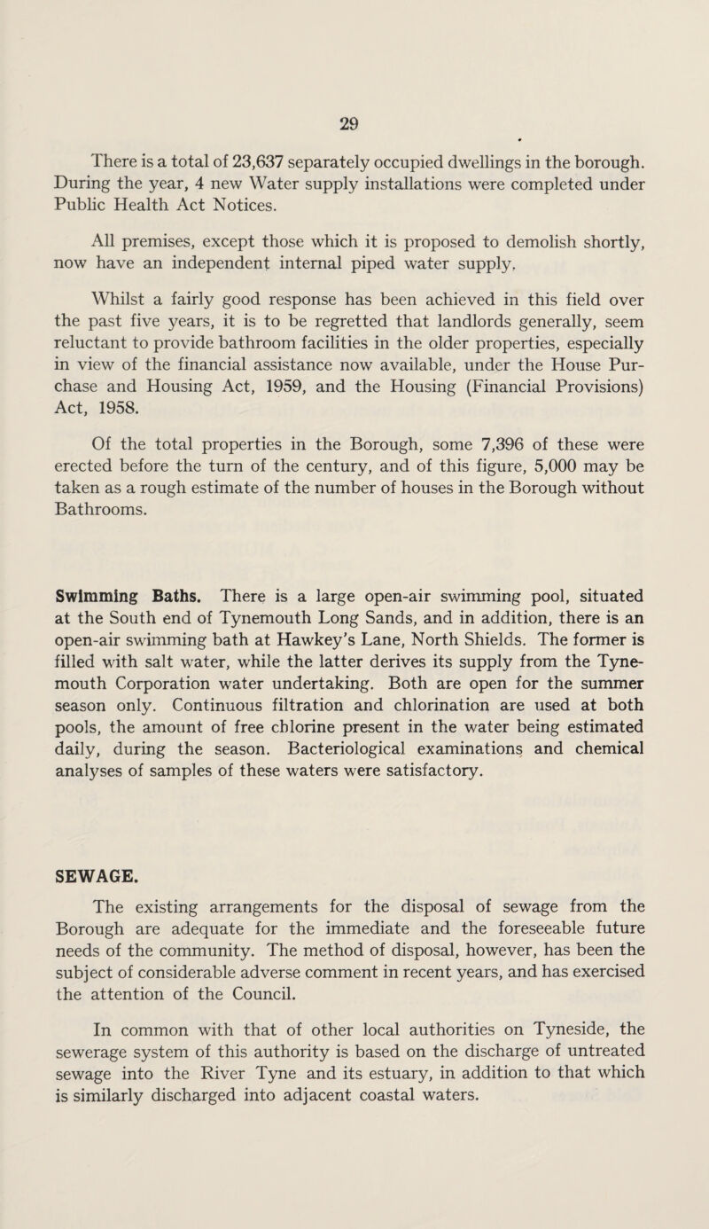 There is a total of 23,637 separately occupied dwellings in the borough. During the year, 4 new Water supply installations were completed under Public Health Act Notices. All premises, except those which it is proposed to demolish shortly, now have an independent internal piped water supply, AVhilst a fairly good response has been achieved in this field over the past five years, it is to be regretted that landlords generally, seem reluctant to provide bathroom facilities in the older properties, especially in view of the financial assistance now available, under the House Pur¬ chase and Housing Act, 1959, and the Housing (Financial Provisions) Act, 1958. Of the total properties in the Borough, some 7,396 of these were erected before the turn of the century, and of this figure, 5,000 may be taken as a rough estimate of the number of houses in the Borough without Bathrooms. Swimming Baths. There is a large open-air swimming pool, situated at the South end of Tynemouth Long Sands, and in addition, there is an open-air swimming bath at Hawkey’s Lane, North Shields. The former is filled with salt water, while the latter derives its supply from the Tyne¬ mouth Corporation water undertaking. Both are open for the summer season only. Continuous filtration and chlorination are used at both pools, the amount of free chlorine present in the water being estimated daily, during the season. Bacteriological examinations and chemical analyses of samples of these waters were satisfactory. SEWAGE. The existing arrangements for the disposal of sewage from the Borough are adequate for the immediate and the foreseeable future needs of the community. The method of disposal, however, has been the subject of considerable adverse comment in recent years, and has exercised the attention of the Council. In common with that of other local authorities on Tyneside, the sewerage system of this authority is based on the discharge of untreated sewage into the River Tyne and its estuary, in addition to that which is similarly discharged into adjacent coastal waters.