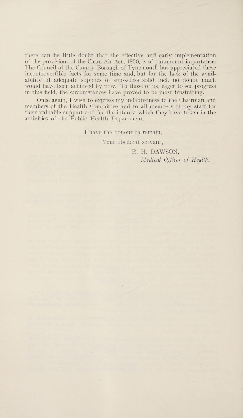 there can be little doubt that the effective and early implementation of the provisions of the Clean Air Act, 1956, is of paramount importance. The Council of the County Borough of Tynemouth has appreciated these incontroverfible facts for some time and, but for the lack of the. avail¬ ability of adequate supplies of smokeless solid fuel, no doubt much would have been achieved b}^ now. To those of us, eager to see progress in this field, the circumstances have proved to be most frustrating. Once again, I wish to express my indebtedness to the Chairman and members of the Health Committee and to all members of my staff for their valuable support and for the interest which they have taken in the activities of the Public Health Department. I have the honour to remain, Your obedient servant, R. H. DAWSON, Medical Officer of Health.