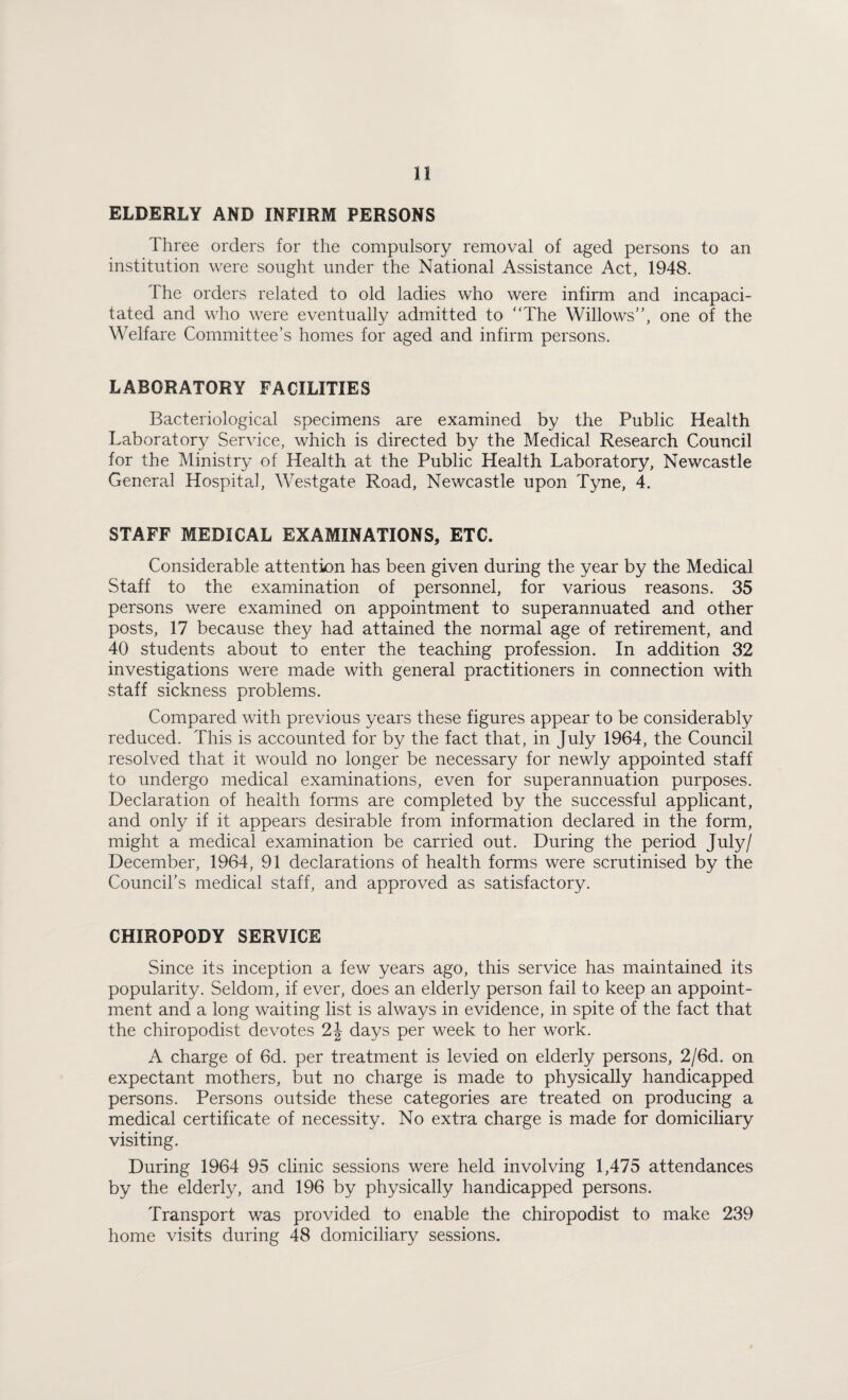 ELDERLY AND INFIRM PERSONS Three orders for the compulsory removal of aged persons to an institution were sought under the National Assistance Act, 1948. The orders related to old ladies who were infirm and incapaci¬ tated and who were eventually admitted to The Willows”, one of the Welfare Committee’s homes for aged and infirm persons. LABORATORY FACILITIES Bacteriological specimens are examined by the Public Health Laboratory Service, which is directed by the Medical Research Council for the Ministry of Health at the Public Health Laboratory, Newcastle General Hospital, Westgate Road, Newcastle upon Tyne, 4. STAFF MEDICAL EXAMINATIONS, ETC. Considerable attention has been given during the year by the Medical Staff to the examination of personnel, for various reasons. 35 persons were examined on appointment to superannuated and other posts, 17 because they had attained the normal age of retirement, and 40 students about to enter the teaching profession. In addition 32 investigations were made with general practitioners in connection with staff sickness problems. Compared with previous years these figures appear to be considerably reduced. This is accounted for by the fact that, in July 1964, the Council resolved that it would no longer be necessary for newly appointed staff to undergo medical examinations, even for superannuation purposes. Declaration of health forms are completed by the successful applicant, and only if it appears desirable from information declared in the form, might a medical examination be carried out. During the period July/ December, 1964, 91 declarations of health forms were scrutinised by the Council’s medical staff, and approved as satisfactory. CHIROPODY SERVICE Since its inception a few years ago, this service has maintained its popularity. Seldom, if ever, does an elderly person fail to keep an appoint¬ ment and a long waiting list is always in evidence, in spite of the fact that the chiropodist devotes 2J days per week to her work. A charge of 6d. per treatment is levied on elderly persons, 2/6d. on expectant mothers, but no charge is made to physically handicapped persons. Persons outside these categories are treated on producing a medical certificate of necessity. No extra charge is made for domiciliary visiting. During 1964 95 clinic sessions were held involving 1,475 attendances by the elderly, and 196 by physically handicapped persons. Transport was provided to enable the chiropodist to make 239 home visits during 48 domiciliary sessions.