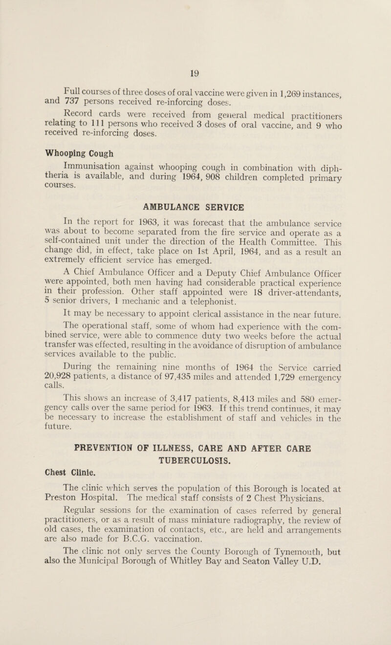 Full courses of three doses of oral vaccine were given in 1,269 instances, and 737 persons received re-inforcing doses. Record cards were received from general medical practitioners relating to 111 persons who received 3 doses of oral vaccine, and 9 who received re-inforcing doses. Whooping Cough Immunisation against whooping cough in combination with diph¬ theria is available, and during 1964, 908 children completed primary courses. AMBULANCE SERVICE In the report for 1963, it was forecast that the ambulance service was about to become separated from the fire service and operate as a self-contained unit under the direction of the Health Committee. This change did, in effect, take place on 1st April, 1964, and as a result an extremely efficient service has emerged. A Chief Ambulance Officer and a Deputy Chief Ambulance Officer were appointed, both men having had considerable practical experience in their profession. Other staff appointed were 18 driver-attendants, 5 senior drivers, 1 mechanic and a telephonist. It may be necessary to appoint clerical assistance in the near future. The operational staff, some of whom had experience with the com¬ bined service, were able to commence duty two weeks before the actual transfer was effected, resulting in the avoidance of disruption of ambulance services available to the public. During the remaining nine months of 1964 the Service carried 20,928 patients, a distance of 97,435 miles and attended 1,729 emergency calls. This shows an increase of 3,417 patients, 8,413 miles and 580 emer- genc\^ calls over the same period for 1963. If this trend continues, it may be necessary to increase the establishment of staff and vehicles in the future. PREVENTION OF ILLNESS, CARE AND AFTER CARE TUBERCULOSIS. Chest Clinic. The clinic which serves the population of this Borough is located at Preston Hospital. The medical staff consists of 2 Chest Physicians. Regular sessions for the examination of cases referred by general practitioners, or as a result of mass miniature radiography, the review of old cases, the examination of contacts, etc., are held and arrangements are also made for B.C.G. vaccination. The clinic not only serves the County Borough of Tynemouth, but also the Municipal Borough of Whitley Bay and Seaton Valley U.D.