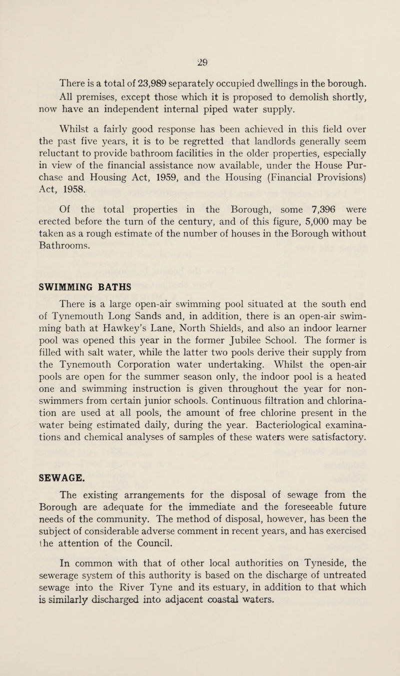 There is a total of 23,989 separately occupied dwellings in the borough. All premises, except those which it is proposed to demolish shortly, now have an independent internal piped water supply. Whilst a fairly good response has been achieved in this field over the past five years, it is to be regretted that landlords generally seem reluctant to provide bathroom facilities in the older properties, especially in view of the financial assistance now available, under the House Pur¬ chase and Housing Act, 1959, and the Housing (Financial Provisions) Act, 1958. Of the total properties in the Borough, some 7,396 were erected before the turn of the century, and of this figure, 5,000 may be taken as a rough estimate of the number of houses in the Borough without Bathrooms. SWIMMING BATHS There is a large open-air swimming pool situated at the south end of Tynemouth Long Sands and, in addition, there is an open-air swim¬ ming bath at Hawkey’s Lane, North Shields, and also an indoor learner pool was opened this year in the former Jubilee School. The former is filled with salt water, while the latter two pools derive their supply from the Tynemouth Corporation water undertaking. Whilst the open-air pools are open for the summer season only, the indoor pool is a heated one and swimming instruction is given throughout the year for non¬ swimmers from certain junior schools. Continuous filtration and chlorina¬ tion are used at all pools, the amount of free chlorine present in the water being estimated daily, during the year. Bacteriological examina¬ tions and chemical analyses of samples of these waters were satisfactory. SEWAGE. The existing arrangements for the disposal of sewage from the Borough are adequate for the immediate and the foreseeable future needs of the community. The method of disposal, however, has been the subject of considerable adverse comment in recent years, and has exercised the attention of the Council. In common with that of other local authorities on Tyneside, the sewerage system of this authority is based on the discharge of untreated sewage into the River Tyne and its estuary, in addition to that which is similarly discharged into adjacent coastal waters.