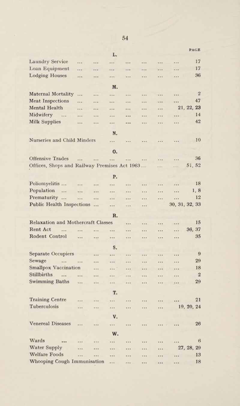 L. PAGE Laundry Service Loan Equipment Lodging Houses M. Maternal Mortality ... Meat Inspections Mental Health Midwifery Milk Supplies N. Nurseries and Child Minders 17 17 36 2 47 21, 22, 23 14 42 10 0. Offensive Trades Offices, Shops and Railway Premises Act 1963.... P. Poliomyelitis ... Population Prematurity ... Public Health Inspections ... R. Relaxation and Mothercraft Classes Rent Act Rodent Control 36 51, 52 18 1, 8 12 30, 31, 32, 33 15 36, 37 35 Separate Occupiers Sewage Smallpox Vaccination Stillbirths Swimming Baths Training Centre Tuberculosis Venereal Diseases S. T. V. w. Wards . Water Supply Welfare Foods Whooping Cough Immunisation ... 9 29 18 2 29 21 19, 20, 24 26 6 27, 28, 29 13 18